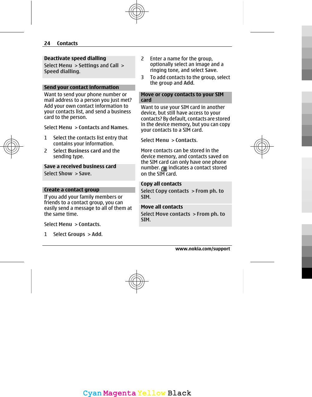 Deactivate speed diallingSelect Menu &gt; Settings and Call &gt;Speed dialling.Send your contact informationWant to send your phone number ormail address to a person you just met?Add your own contact information toyour contacts list, and send a businesscard to the person.Select Menu &gt; Contacts and Names.1 Select the contacts list entry thatcontains your information.2 Select Business card and thesending type.Save a received business cardSelect Show &gt; Save.Create a contact groupIf you add your family members orfriends to a contact group, you caneasily send a message to all of them atthe same time.Select Menu &gt; Contacts.1 Select Groups &gt; Add.2 Enter a name for the group,optionally select an image and aringing tone, and select Save.3 To add contacts to the group, selectthe group and Add.Move or copy contacts to your SIMcardWant to use your SIM card in anotherdevice, but still have access to yourcontacts? By default, contacts are storedin the device memory, but you can copyyour contacts to a SIM card.Select Menu &gt; Contacts.More contacts can be stored in thedevice memory, and contacts saved onthe SIM card can only have one phonenumber.   indicates a contact storedon the SIM card.Copy all contactsSelect Copy contacts &gt; From ph. toSIM.Move all contactsSelect Move contacts &gt; From ph. toSIM.24 Contactswww.nokia.com/supportCyanCyanMagentaMagentaYellowYellowBlackBlack