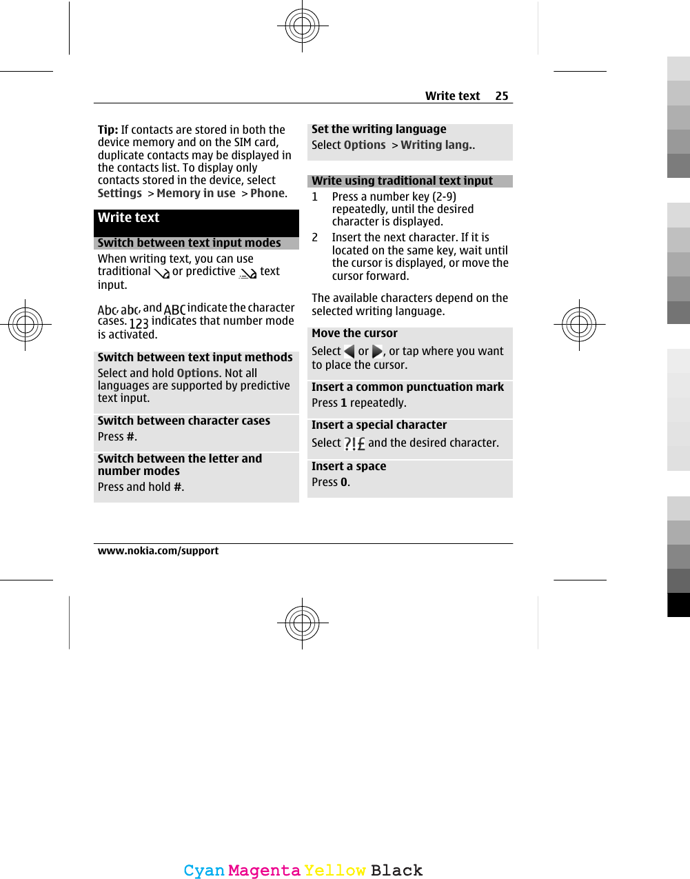 Tip: If contacts are stored in both thedevice memory and on the SIM card,duplicate contacts may be displayed inthe contacts list. To display onlycontacts stored in the device, selectSettings &gt; Memory in use &gt; Phone.Write textSwitch between text input modesWhen writing text, you can usetraditional   or predictive   textinput.,  , and   indicate the charactercases.   indicates that number modeis activated.Switch between text input methodsSelect and hold Options. Not alllanguages are supported by predictivetext input.Switch between character casesPress #.Switch between the letter andnumber modesPress and hold #.Set the writing languageSelect Options &gt; Writing lang..Write using traditional text input1 Press a number key (2-9)repeatedly, until the desiredcharacter is displayed.2 Insert the next character. If it islocated on the same key, wait untilthe cursor is displayed, or move thecursor forward.The available characters depend on theselected writing language.Move the cursorSelect   or  , or tap where you wantto place the cursor.Insert a common punctuation markPress 1 repeatedly.Insert a special characterSelect   and the desired character.Insert a spacePress 0.Write text 25www.nokia.com/supportCyanCyanMagentaMagentaYellowYellowBlackBlack