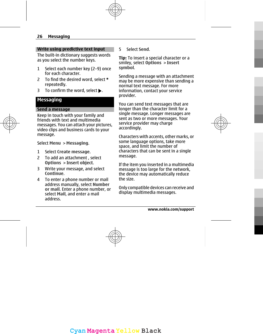 Write using predictive text inputThe built-in dictionary suggests wordsas you select the number keys.1 Select each number key (2–9) oncefor each character.2 To find the desired word, select *repeatedly.3 To confirm the word, select  .MessagingSend a messageKeep in touch with your family andfriends with text and multimediamessages. You can attach your pictures,video clips and business cards to yourmessage.Select Menu &gt; Messaging.1 Select Create message.2 To add an attachment , selectOptions &gt; Insert object.3 Write your message, and selectContinue.4 To enter a phone number or mailaddress manually, select Numberor mail. Enter a phone number, orselect Mail, and enter a mailaddress.5 Select Send.Tip: To insert a special character or asmiley, select Options &gt; Insertsymbol.Sending a message with an attachmentmay be more expensive than sending anormal text message. For moreinformation, contact your serviceprovider.You can send text messages that arelonger than the character limit for asingle message. Longer messages aresent as two or more messages. Yourservice provider may chargeaccordingly.Characters with accents, other marks, orsome language options, take morespace, and limit the number ofcharacters that can be sent in a singlemessage.If the item you inserted in a multimediamessage is too large for the network,the device may automatically reducethe size.Only compatible devices can receive anddisplay multimedia messages.26 Messagingwww.nokia.com/supportCyanCyanMagentaMagentaYellowYellowBlackBlack