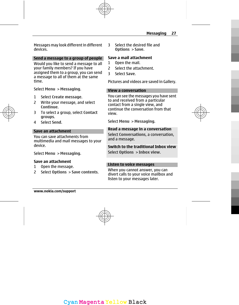 Messages may look different in differentdevices.Send a message to a group of peopleWould you like to send a message to allyour family members? If you haveassigned them to a group, you can senda message to all of them at the sametime.Select Menu &gt; Messaging.1 Select Create message.2 Write your message, and selectContinue.3 To select a group, select Contactgroups.4 Select Send.Save an attachmentYou can save attachments frommultimedia and mail messages to yourdevice.Select Menu &gt; Messaging.Save an attachment1 Open the message.2 Select Options &gt; Save contents.3 Select the desired file andOptions &gt; Save.Save a mail attachment1 Open the mail.2 Select the attachment.3 Select Save.Pictures and videos are saved in Gallery.View a conversationYou can see the messages you have sentto and received from a particularcontact from a single view, andcontinue the conversation from thatview.Select Menu &gt; Messaging.Read a message in a conversationSelect Conversations, a conversation,and a message.Switch to the traditional Inbox viewSelect Options &gt; Inbox view.Listen to voice messagesWhen you cannot answer, you candivert calls to your voice mailbox andlisten to your messages later.Messaging 27www.nokia.com/supportCyanCyanMagentaMagentaYellowYellowBlackBlack