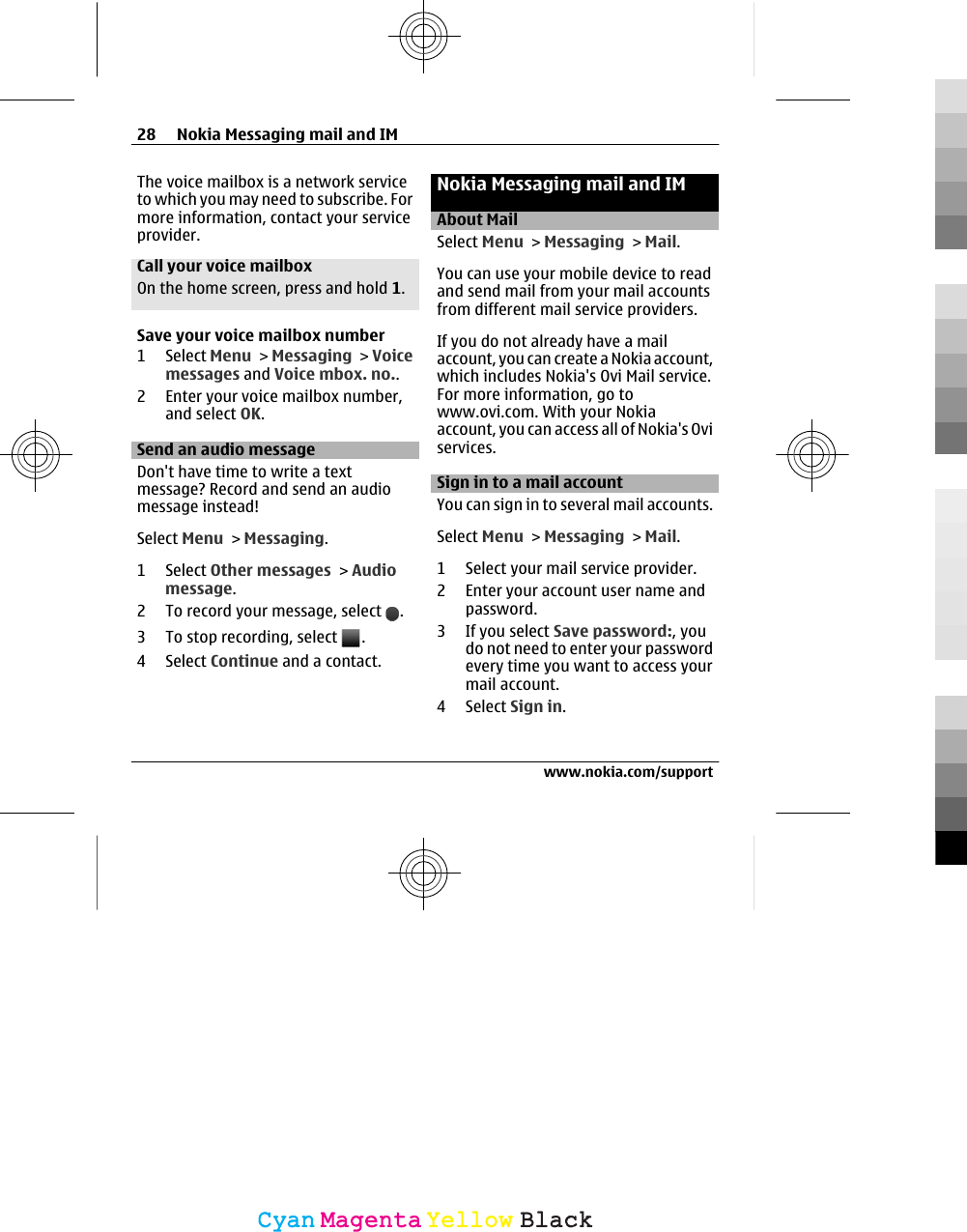 The voice mailbox is a network serviceto which you may need to subscribe. Formore information, contact your serviceprovider.Call your voice mailboxOn the home screen, press and hold 1.Save your voice mailbox number1 Select Menu &gt; Messaging &gt; Voicemessages and Voice mbox. no..2 Enter your voice mailbox number,and select OK.Send an audio message Don&apos;t have time to write a textmessage? Record and send an audiomessage instead!Select Menu &gt; Messaging.1 Select Other messages &gt; Audiomessage.2 To record your message, select  .3 To stop recording, select  .4 Select Continue and a contact.Nokia Messaging mail and IMAbout MailSelect Menu &gt; Messaging &gt; Mail.You can use your mobile device to readand send mail from your mail accountsfrom different mail service providers.If you do not already have a mailaccount, you can create a Nokia account,which includes Nokia&apos;s Ovi Mail service.For more information, go towww.ovi.com. With your Nokiaaccount, you can access all of Nokia&apos;s Oviservices.Sign in to a mail accountYou can sign in to several mail accounts.Select Menu &gt; Messaging &gt; Mail.1 Select your mail service provider.2 Enter your account user name andpassword.3If you select Save password:, youdo not need to enter your passwordevery time you want to access yourmail account.4 Select Sign in.28 Nokia Messaging mail and IMwww.nokia.com/supportCyanCyanMagentaMagentaYellowYellowBlackBlack