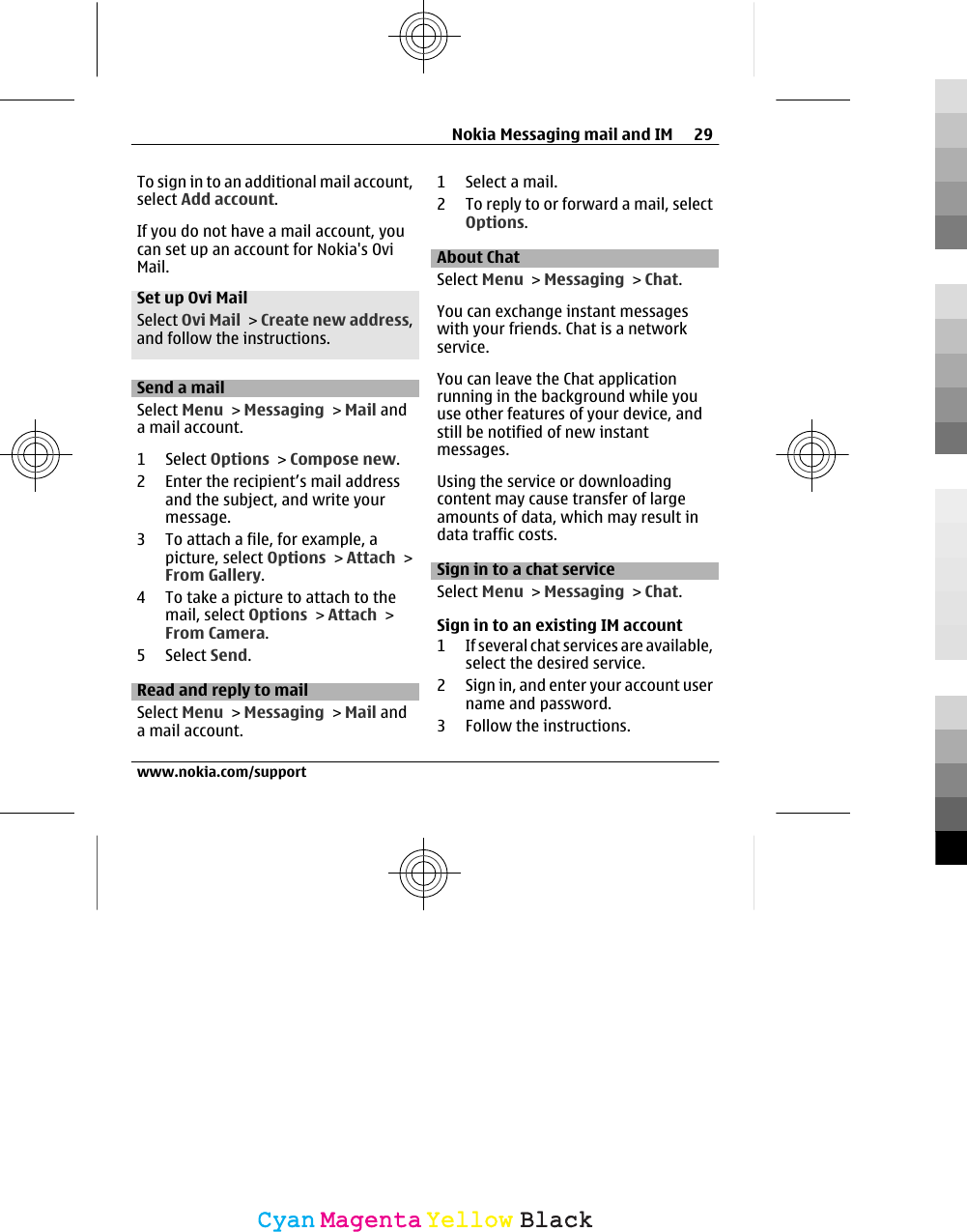 To sign in to an additional mail account,select Add account.If you do not have a mail account, youcan set up an account for Nokia&apos;s OviMail.Set up Ovi MailSelect Ovi Mail &gt; Create new address,and follow the instructions.Send a mailSelect Menu &gt; Messaging &gt; Mail anda mail account.1 Select Options &gt; Compose new.2 Enter the recipient’s mail addressand the subject, and write yourmessage.3 To attach a file, for example, apicture, select Options &gt; Attach &gt;From Gallery.4 To take a picture to attach to themail, select Options &gt; Attach &gt;From Camera.5 Select Send.Read and reply to mailSelect Menu &gt; Messaging &gt; Mail anda mail account.1 Select a mail.2 To reply to or forward a mail, selectOptions.About ChatSelect Menu &gt; Messaging &gt; Chat.You can exchange instant messageswith your friends. Chat is a networkservice.You can leave the Chat applicationrunning in the background while youuse other features of your device, andstill be notified of new instantmessages.Using the service or downloadingcontent may cause transfer of largeamounts of data, which may result indata traffic costs.Sign in to a chat serviceSelect Menu &gt; Messaging &gt; Chat.Sign in to an existing IM account1 If several chat services are available,select the desired service.2 Sign in, and enter your account username and password.3 Follow the instructions.Nokia Messaging mail and IM 29www.nokia.com/supportCyanCyanMagentaMagentaYellowYellowBlackBlack