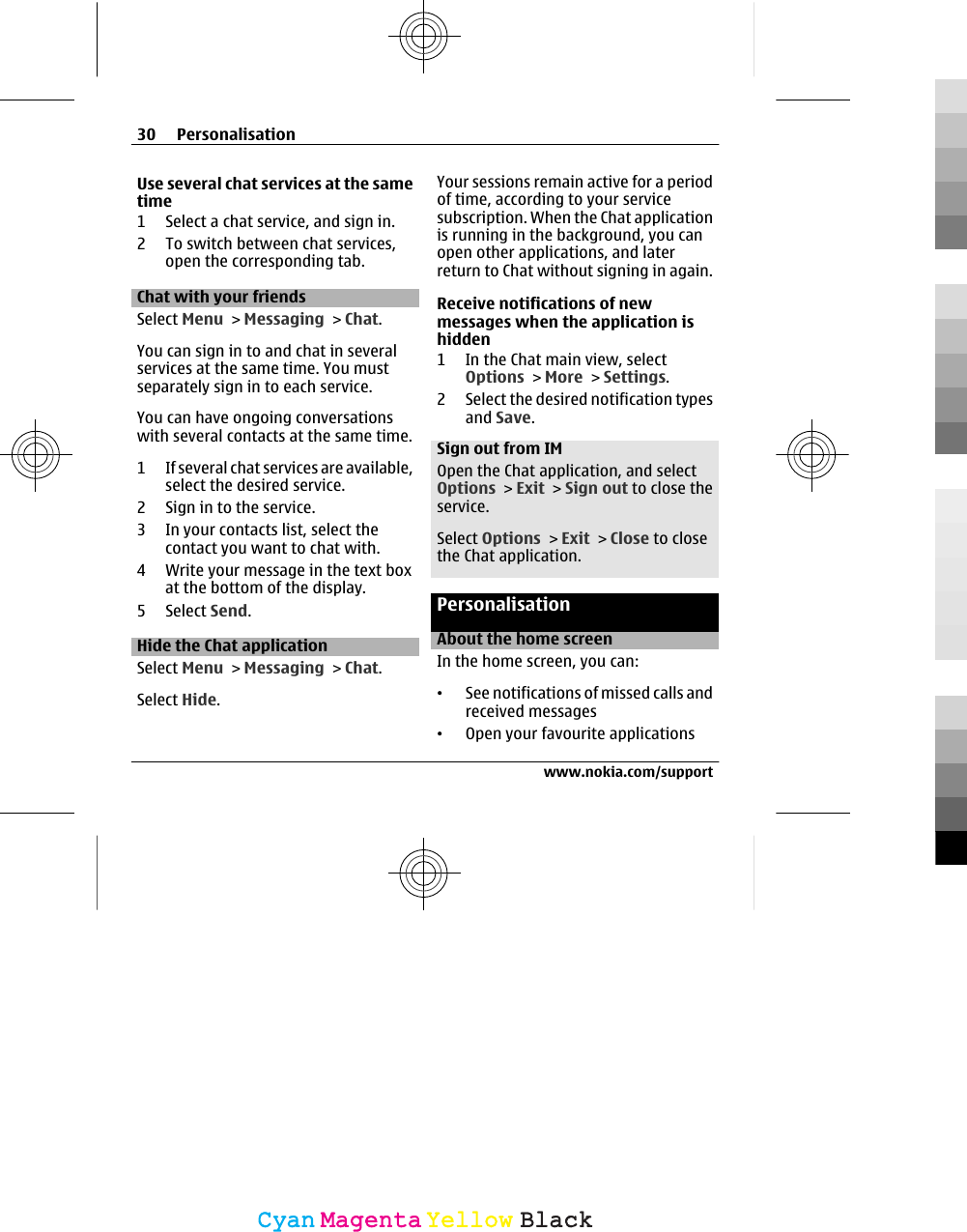 Use several chat services at the sametime1 Select a chat service, and sign in.2 To switch between chat services,open the corresponding tab.Chat with your friendsSelect Menu &gt; Messaging &gt; Chat.You can sign in to and chat in severalservices at the same time. You mustseparately sign in to each service.You can have ongoing conversationswith several contacts at the same time.1 If several chat services are available,select the desired service.2 Sign in to the service.3 In your contacts list, select thecontact you want to chat with.4 Write your message in the text boxat the bottom of the display.5 Select Send.Hide the Chat applicationSelect Menu &gt; Messaging &gt; Chat.Select Hide.Your sessions remain active for a periodof time, according to your servicesubscription. When the Chat applicationis running in the background, you canopen other applications, and laterreturn to Chat without signing in again.Receive notifications of newmessages when the application ishidden1 In the Chat main view, selectOptions &gt; More &gt; Settings.2 Select the desired notification typesand Save.Sign out from IMOpen the Chat application, and selectOptions &gt; Exit &gt; Sign out to close theservice.Select Options &gt; Exit &gt; Close to closethe Chat application.PersonalisationAbout the home screenIn the home screen, you can:•See notifications of missed calls andreceived messages•Open your favourite applications30 Personalisationwww.nokia.com/supportCyanCyanMagentaMagentaYellowYellowBlackBlack