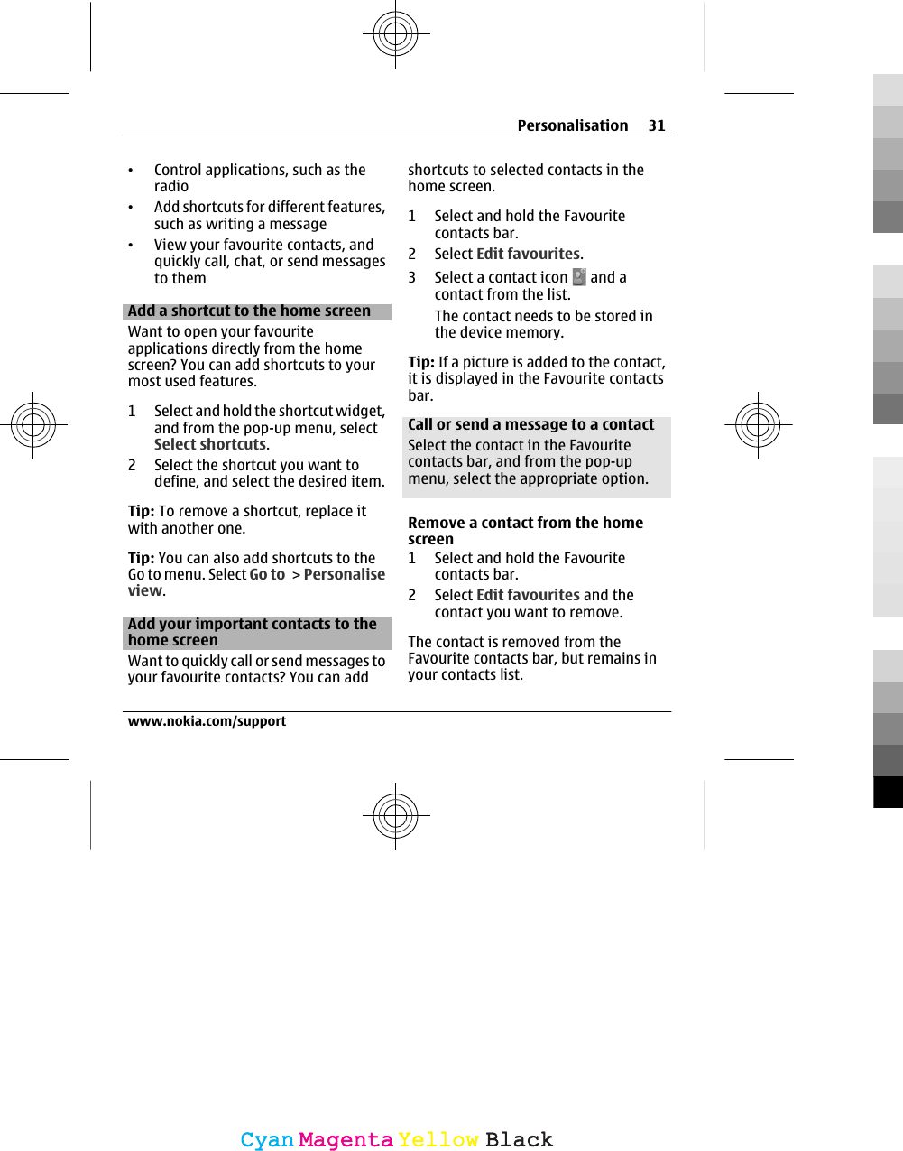 •Control applications, such as theradio•Add shortcuts for different features,such as writing a message•View your favourite contacts, andquickly call, chat, or send messagesto themAdd a shortcut to the home screenWant to open your favouriteapplications directly from the homescreen? You can add shortcuts to yourmost used features.1 Select and hold the shortcut widget,and from the pop-up menu, selectSelect shortcuts.2 Select the shortcut you want todefine, and select the desired item.Tip: To remove a shortcut, replace itwith another one.Tip: You can also add shortcuts to theGo to menu. Select Go to &gt; Personaliseview.Add your important contacts to thehome screenWant to quickly call or send messages toyour favourite contacts? You can addshortcuts to selected contacts in thehome screen.1 Select and hold the Favouritecontacts bar.2 Select Edit favourites.3 Select a contact icon   and acontact from the list.The contact needs to be stored inthe device memory.Tip: If a picture is added to the contact,it is displayed in the Favourite contactsbar.Call or send a message to a contactSelect the contact in the Favouritecontacts bar, and from the pop-upmenu, select the appropriate option.Remove a contact from the homescreen1 Select and hold the Favouritecontacts bar.2 Select Edit favourites and thecontact you want to remove.The contact is removed from theFavourite contacts bar, but remains inyour contacts list.Personalisation 31www.nokia.com/supportCyanCyanMagentaMagentaYellowYellowBlackBlack