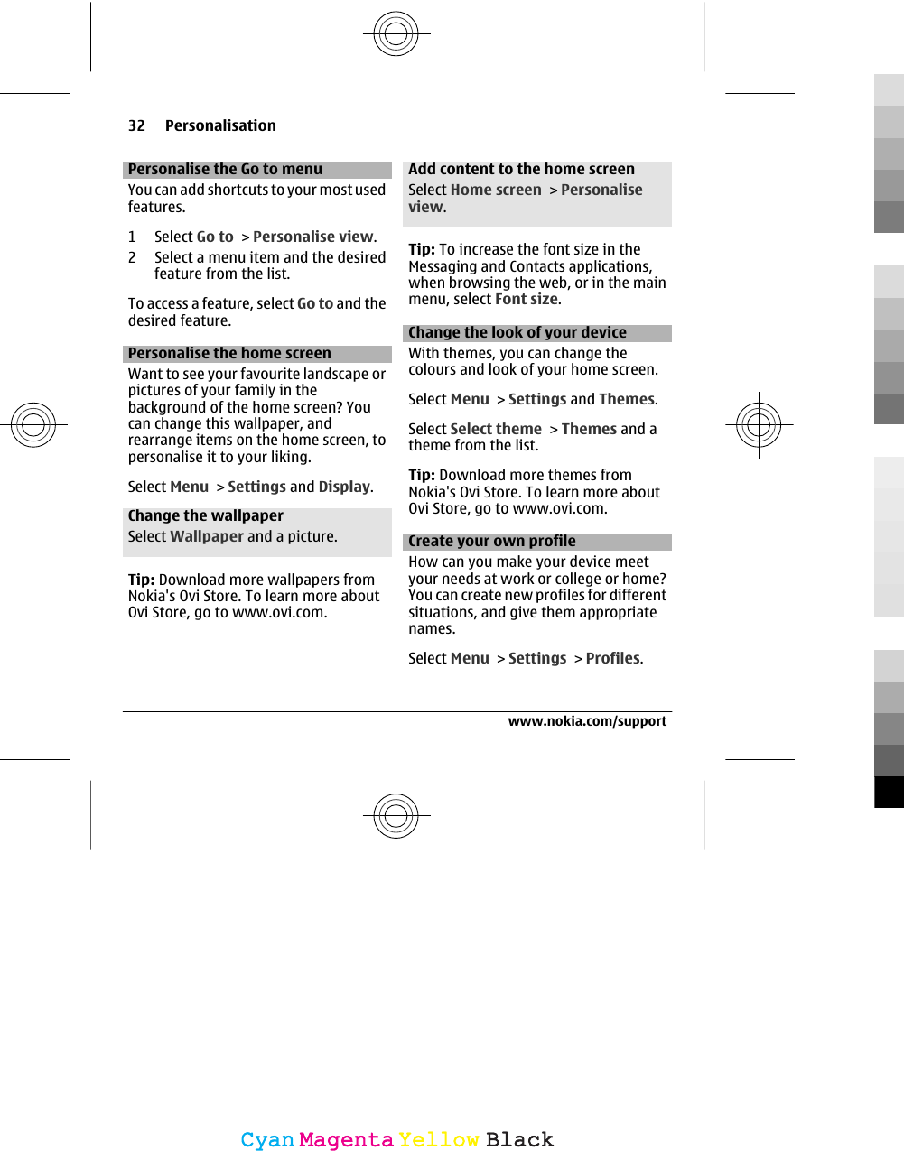 Personalise the Go to menuYou can add shortcuts to your most usedfeatures.1 Select Go to &gt; Personalise view.2 Select a menu item and the desiredfeature from the list.To access a feature, select Go to and thedesired feature.Personalise the home screenWant to see your favourite landscape orpictures of your family in thebackground of the home screen? Youcan change this wallpaper, andrearrange items on the home screen, topersonalise it to your liking.Select Menu &gt; Settings and Display.Change the wallpaperSelect Wallpaper and a picture.Tip: Download more wallpapers fromNokia&apos;s Ovi Store. To learn more aboutOvi Store, go to www.ovi.com.Add content to the home screenSelect Home screen &gt; Personaliseview.Tip: To increase the font size in theMessaging and Contacts applications,when browsing the web, or in the mainmenu, select Font size.Change the look of your deviceWith themes, you can change thecolours and look of your home screen.Select Menu &gt; Settings and Themes.Select Select theme &gt; Themes and atheme from the list.Tip: Download more themes fromNokia&apos;s Ovi Store. To learn more aboutOvi Store, go to www.ovi.com.Create your own profileHow can you make your device meetyour needs at work or college or home?You can create new profiles for differentsituations, and give them appropriatenames.Select Menu &gt; Settings &gt; Profiles.32 Personalisationwww.nokia.com/supportCyanCyanMagentaMagentaYellowYellowBlackBlack