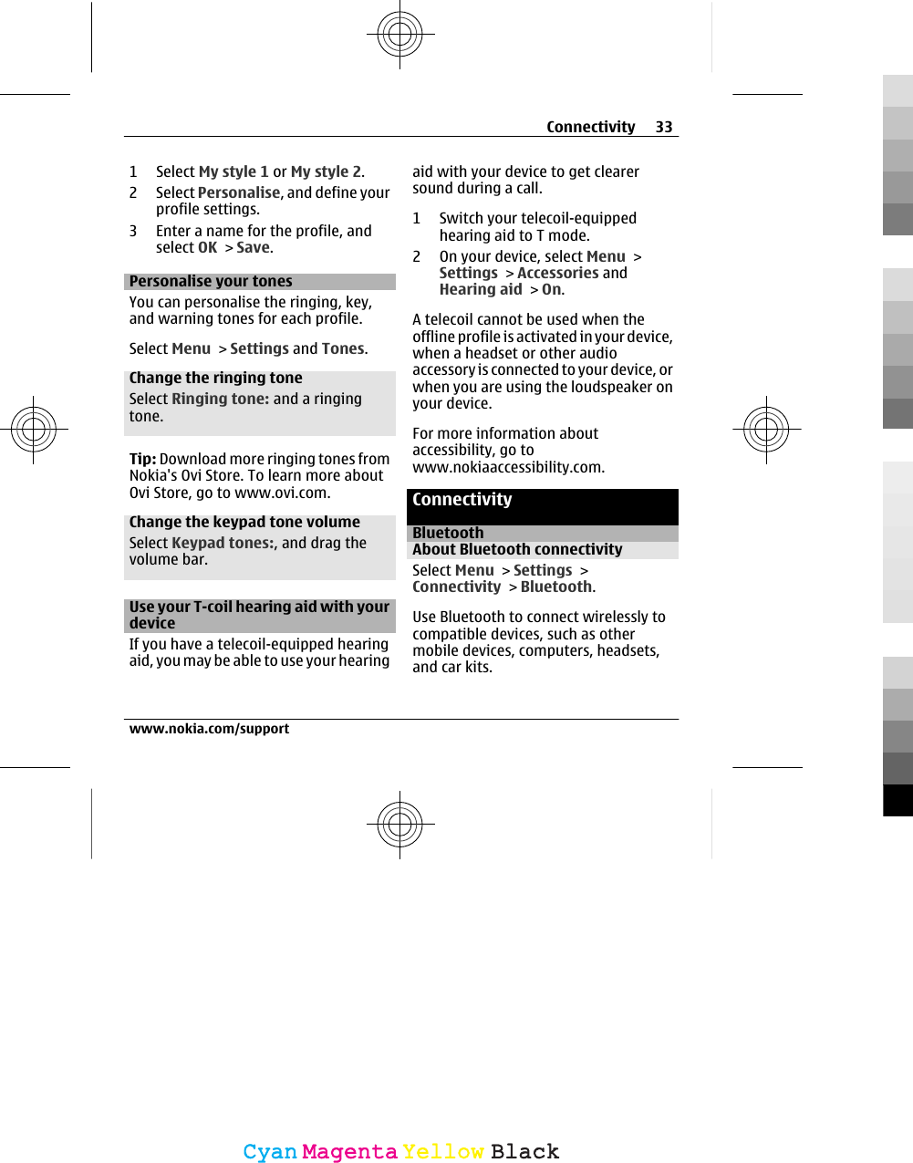 1 Select My style 1 or My style 2.2 Select Personalise, and define yourprofile settings.3 Enter a name for the profile, andselect OK &gt; Save.Personalise your tonesYou can personalise the ringing, key,and warning tones for each profile.Select Menu &gt; Settings and Tones.Change the ringing toneSelect Ringing tone: and a ringingtone.Tip: Download more ringing tones fromNokia&apos;s Ovi Store. To learn more aboutOvi Store, go to www.ovi.com.Change the keypad tone volumeSelect Keypad tones:, and drag thevolume bar.Use your T-coil hearing aid with yourdeviceIf you have a telecoil-equipped hearingaid, you may be able to use your hearingaid with your device to get clearersound during a call.1 Switch your telecoil-equippedhearing aid to T mode.2 On your device, select Menu &gt;Settings &gt; Accessories andHearing aid &gt; On.A telecoil cannot be used when theoffline profile is activated in your device,when a headset or other audioaccessory is connected to your device, orwhen you are using the loudspeaker onyour device.For more information aboutaccessibility, go towww.nokiaaccessibility.com.ConnectivityBluetoothAbout Bluetooth connectivitySelect Menu &gt; Settings &gt;Connectivity &gt; Bluetooth.Use Bluetooth to connect wirelessly tocompatible devices, such as othermobile devices, computers, headsets,and car kits.Connectivity 33www.nokia.com/supportCyanCyanMagentaMagentaYellowYellowBlackBlack