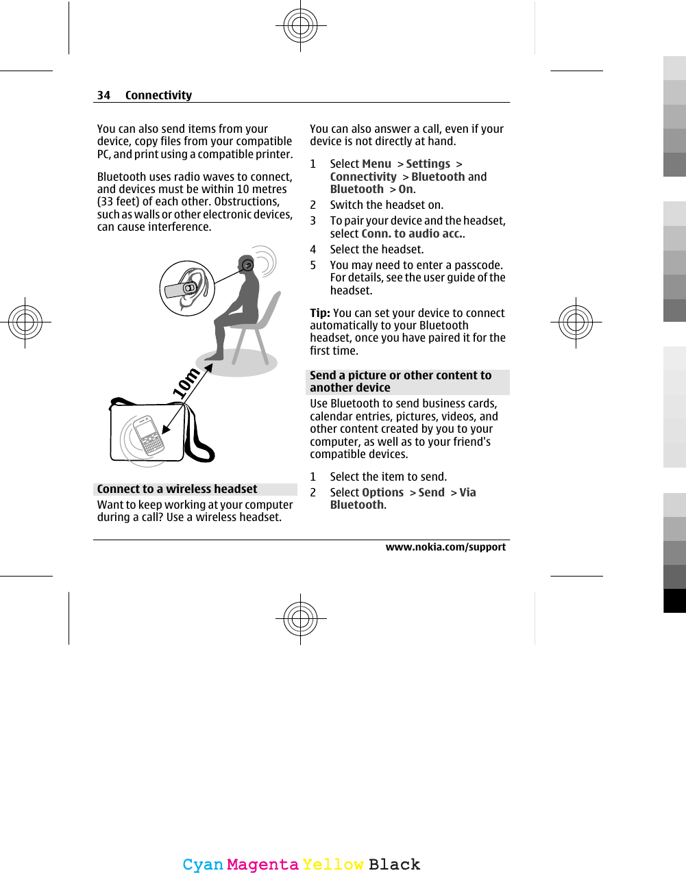 You can also send items from yourdevice, copy files from your compatiblePC, and print using a compatible printer.Bluetooth uses radio waves to connect,and devices must be within 10 metres(33 feet) of each other. Obstructions,such as walls or other electronic devices,can cause interference.Connect to a wireless headsetWant to keep working at your computerduring a call? Use a wireless headset.You can also answer a call, even if yourdevice is not directly at hand.1 Select Menu &gt; Settings &gt;Connectivity &gt; Bluetooth andBluetooth &gt; On.2 Switch the headset on.3 To pair your device and the headset,select Conn. to audio acc..4 Select the headset.5 You may need to enter a passcode.For details, see the user guide of theheadset.Tip: You can set your device to connectautomatically to your Bluetoothheadset, once you have paired it for thefirst time.Send a picture or other content toanother deviceUse Bluetooth to send business cards,calendar entries, pictures, videos, andother content created by you to yourcomputer, as well as to your friend&apos;scompatible devices.1 Select the item to send.2 Select Options &gt; Send &gt; ViaBluetooth.34 Connectivitywww.nokia.com/supportCyanCyanMagentaMagentaYellowYellowBlackBlack