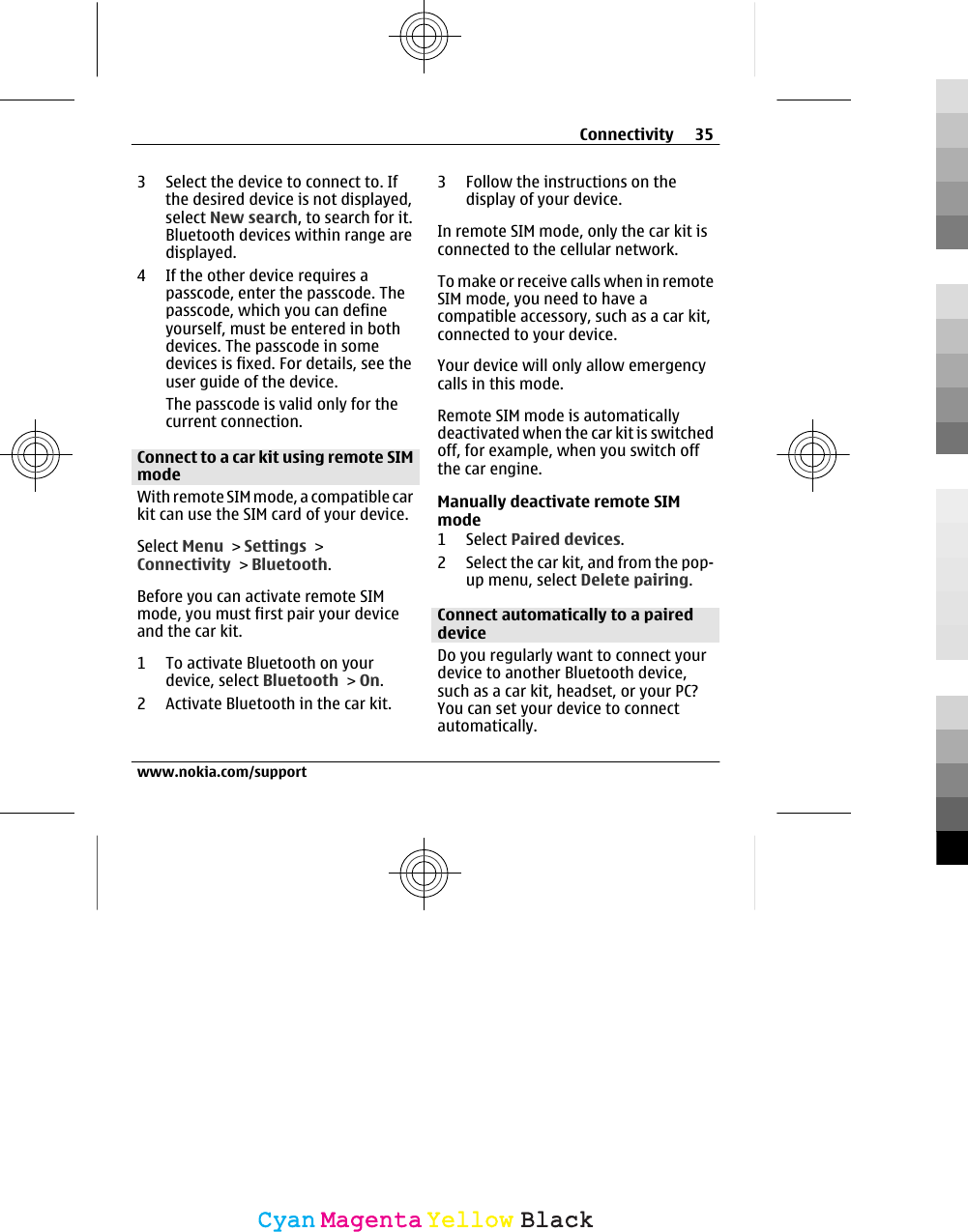 3 Select the device to connect to. Ifthe desired device is not displayed,select New search, to search for it.Bluetooth devices within range aredisplayed.4 If the other device requires apasscode, enter the passcode. Thepasscode, which you can defineyourself, must be entered in bothdevices. The passcode in somedevices is fixed. For details, see theuser guide of the device.The passcode is valid only for thecurrent connection.Connect to a car kit using remote SIMmodeWith remote SIM mode, a compatible carkit can use the SIM card of your device.Select Menu &gt; Settings &gt;Connectivity &gt; Bluetooth.Before you can activate remote SIMmode, you must first pair your deviceand the car kit.1 To activate Bluetooth on yourdevice, select Bluetooth &gt; On.2 Activate Bluetooth in the car kit.3 Follow the instructions on thedisplay of your device.In remote SIM mode, only the car kit isconnected to the cellular network.To make or receive calls when in remoteSIM mode, you need to have acompatible accessory, such as a car kit,connected to your device.Your device will only allow emergencycalls in this mode.Remote SIM mode is automaticallydeactivated when the car kit is switchedoff, for example, when you switch offthe car engine.Manually deactivate remote SIMmode1 Select Paired devices.2 Select the car kit, and from the pop-up menu, select Delete pairing.Connect automatically to a paireddeviceDo you regularly want to connect yourdevice to another Bluetooth device,such as a car kit, headset, or your PC?You can set your device to connectautomatically.Connectivity 35www.nokia.com/supportCyanCyanMagentaMagentaYellowYellowBlackBlack