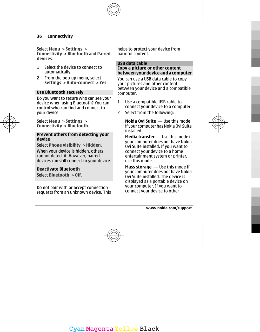 Select Menu &gt; Settings &gt;Connectivity &gt; Bluetooth and Paireddevices.1 Select the device to connect toautomatically.2 From the pop-up menu, selectSettings &gt; Auto-connect &gt; Yes.Use Bluetooth securelyDo you want to secure who can see yourdevice when using Bluetooth? You cancontrol who can find and connect toyour device.Select Menu &gt; Settings &gt;Connectivity &gt; Bluetooth.Prevent others from detecting yourdeviceSelect Phone visibility &gt; Hidden.When your device is hidden, otherscannot detect it. However, paireddevices can still connect to your device.Deactivate BluetoothSelect Bluetooth &gt; Off.Do not pair with or accept connectionrequests from an unknown device. Thishelps to protect your device fromharmful content.USB data cableCopy a picture or other contentbetween your device and a computerYou can use a USB data cable to copyyour pictures and other contentbetween your device and a compatiblecomputer.1 Use a compatible USB cable toconnect your device to a computer.2 Select from the following:Nokia Ovi Suite  — Use this modeif your computer has Nokia Ovi Suiteinstalled.Media transfer  — Use this mode ifyour computer does not have NokiaOvi Suite installed. If you want toconnect your device to a homeentertainment system or printer,use this mode.Mass storage  — Use this mode ifyour computer does not have NokiaOvi Suite installed. The device isdisplayed as a portable device onyour computer. If you want toconnect your device to other36 Connectivitywww.nokia.com/supportCyanCyanMagentaMagentaYellowYellowBlackBlack