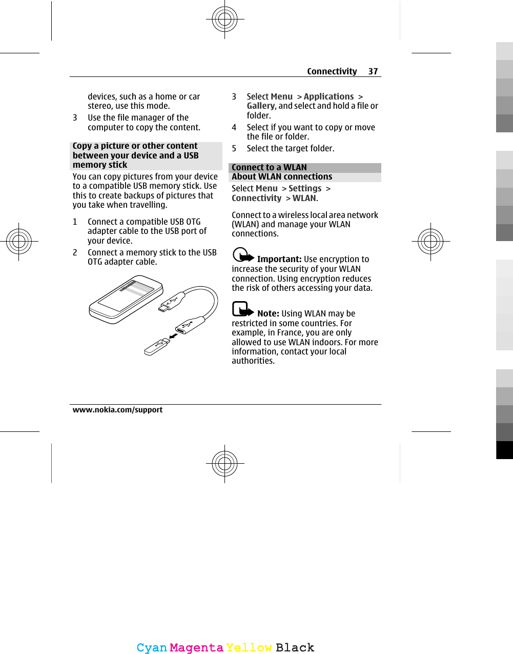 devices, such as a home or carstereo, use this mode.3 Use the file manager of thecomputer to copy the content.Copy a picture or other contentbetween your device and a USBmemory stickYou can copy pictures from your deviceto a compatible USB memory stick. Usethis to create backups of pictures thatyou take when travelling.1 Connect a compatible USB OTGadapter cable to the USB port ofyour device.2 Connect a memory stick to the USBOTG adapter cable.3 Select Menu &gt; Applications &gt;Gallery, and select and hold a file orfolder.4 Select if you want to copy or movethe file or folder.5 Select the target folder.Connect to a WLANAbout WLAN connectionsSelect Menu &gt; Settings &gt;Connectivity &gt; WLAN.Connect to a wireless local area network(WLAN) and manage your WLANconnections.Important: Use encryption toincrease the security of your WLANconnection. Using encryption reducesthe risk of others accessing your data.Note: Using WLAN may berestricted in some countries. Forexample, in France, you are onlyallowed to use WLAN indoors. For moreinformation, contact your localauthorities.Connectivity 37www.nokia.com/supportCyanCyanMagentaMagentaYellowYellowBlackBlack