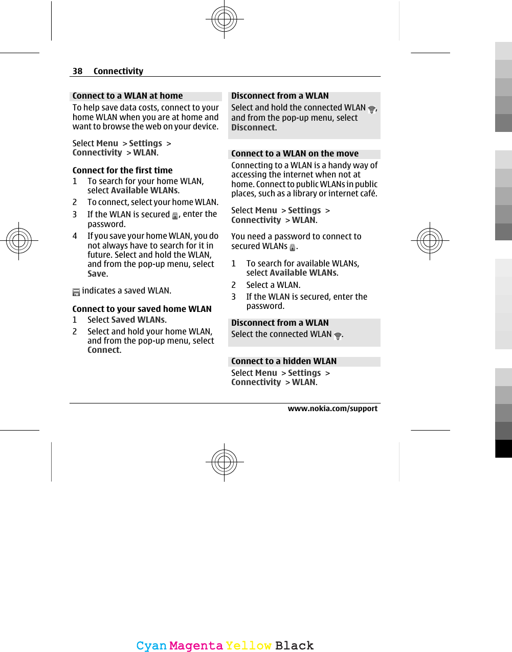 Connect to a WLAN at homeTo help save data costs, connect to yourhome WLAN when you are at home andwant to browse the web on your device.Select Menu &gt; Settings &gt;Connectivity &gt; WLAN.Connect for the first time1 To search for your home WLAN,select Available WLANs.2 To connect, select your home WLAN.3 If the WLAN is secured  , enter thepassword.4 If you save your home WLAN, you donot always have to search for it infuture. Select and hold the WLAN,and from the pop-up menu, selectSave. indicates a saved WLAN.Connect to your saved home WLAN1 Select Saved WLANs.2 Select and hold your home WLAN,and from the pop-up menu, selectConnect.Disconnect from a WLANSelect and hold the connected WLAN  ,and from the pop-up menu, selectDisconnect.Connect to a WLAN on the moveConnecting to a WLAN is a handy way ofaccessing the internet when not athome. Connect to public WLANs in publicplaces, such as a library or internet café.Select Menu &gt; Settings &gt;Connectivity &gt; WLAN.You need a password to connect tosecured WLANs  .1 To search for available WLANs,select Available WLANs.2 Select a WLAN.3 If the WLAN is secured, enter thepassword.Disconnect from a WLANSelect the connected WLAN  .Connect to a hidden WLANSelect Menu &gt; Settings &gt;Connectivity &gt; WLAN.38 Connectivitywww.nokia.com/supportCyanCyanMagentaMagentaYellowYellowBlackBlack
