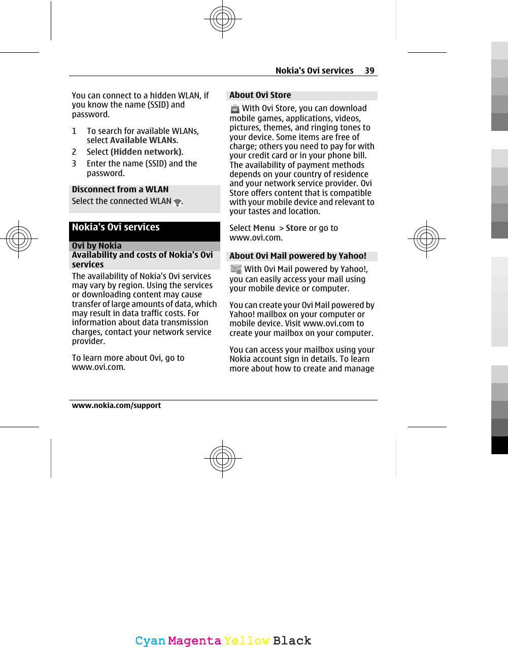 You can connect to a hidden WLAN, ifyou know the name (SSID) andpassword.1 To search for available WLANs,select Available WLANs.2 Select (Hidden network).3 Enter the name (SSID) and thepassword.Disconnect from a WLANSelect the connected WLAN  .Nokia&apos;s Ovi servicesOvi by NokiaAvailability and costs of Nokia&apos;s OviservicesThe availability of Nokia&apos;s Ovi servicesmay vary by region. Using the servicesor downloading content may causetransfer of large amounts of data, whichmay result in data traffic costs. Forinformation about data transmissioncharges, contact your network serviceprovider.To learn more about Ovi, go towww.ovi.com.About Ovi Store With Ovi Store, you can downloadmobile games, applications, videos,pictures, themes, and ringing tones toyour device. Some items are free ofcharge; others you need to pay for withyour credit card or in your phone bill.The availability of payment methodsdepends on your country of residenceand your network service provider. OviStore offers content that is compatiblewith your mobile device and relevant toyour tastes and location.Select Menu &gt; Store or go towww.ovi.com.About Ovi Mail powered by Yahoo! With Ovi Mail powered by Yahoo!,you can easily access your mail usingyour mobile device or computer.You can create your Ovi Mail powered byYahoo! mailbox on your computer ormobile device. Visit www.ovi.com tocreate your mailbox on your computer.You can access your mailbox using yourNokia account sign in details. To learnmore about how to create and manageNokia&apos;s Ovi services 39www.nokia.com/supportCyanCyanMagentaMagentaYellowYellowBlackBlack