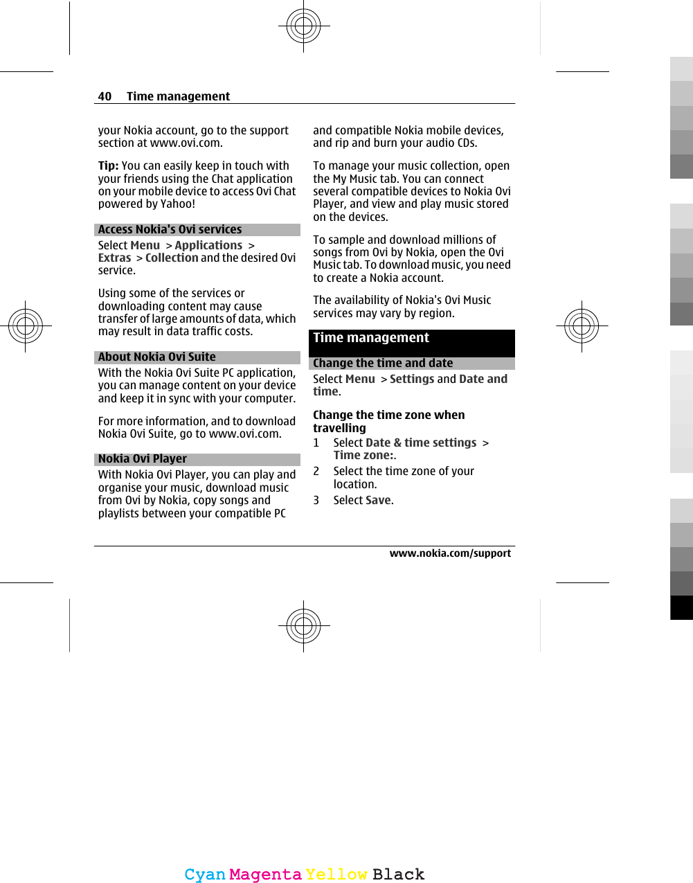 your Nokia account, go to the supportsection at www.ovi.com.Tip: You can easily keep in touch withyour friends using the Chat applicationon your mobile device to access Ovi Chatpowered by Yahoo!Access Nokia&apos;s Ovi servicesSelect Menu &gt; Applications &gt;Extras &gt; Collection and the desired Oviservice.Using some of the services ordownloading content may causetransfer of large amounts of data, whichmay result in data traffic costs.About Nokia Ovi SuiteWith the Nokia Ovi Suite PC application,you can manage content on your deviceand keep it in sync with your computer.For more information, and to downloadNokia Ovi Suite, go to www.ovi.com.Nokia Ovi PlayerWith Nokia Ovi Player, you can play andorganise your music, download musicfrom Ovi by Nokia, copy songs andplaylists between your compatible PCand compatible Nokia mobile devices,and rip and burn your audio CDs.To manage your music collection, openthe My Music tab. You can connectseveral compatible devices to Nokia OviPlayer, and view and play music storedon the devices.To sample and download millions ofsongs from Ovi by Nokia, open the OviMusic tab. To download music, you needto create a Nokia account.The availability of Nokia&apos;s Ovi Musicservices may vary by region.Time managementChange the time and dateSelect Menu &gt; Settings and Date andtime.Change the time zone whentravelling1 Select Date &amp; time settings &gt;Time zone:.2 Select the time zone of yourlocation.3 Select Save.40 Time managementwww.nokia.com/supportCyanCyanMagentaMagentaYellowYellowBlackBlack