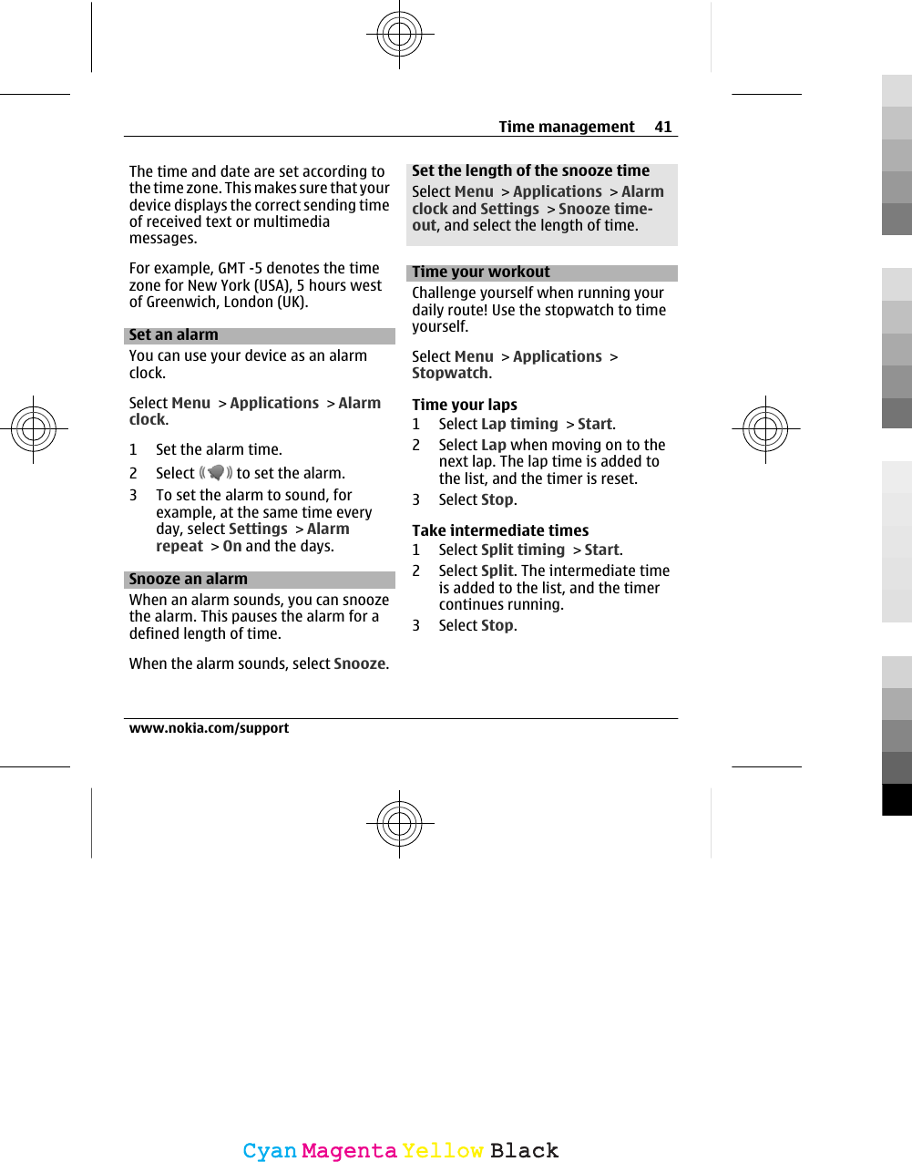 The time and date are set according tothe time zone. This makes sure that yourdevice displays the correct sending timeof received text or multimediamessages.For example, GMT -5 denotes the timezone for New York (USA), 5 hours westof Greenwich, London (UK).Set an alarmYou can use your device as an alarmclock.Select Menu &gt; Applications &gt; Alarmclock.1 Set the alarm time.2 Select   to set the alarm.3 To set the alarm to sound, forexample, at the same time everyday, select Settings &gt; Alarmrepeat &gt; On and the days.Snooze an alarmWhen an alarm sounds, you can snoozethe alarm. This pauses the alarm for adefined length of time.When the alarm sounds, select Snooze.Set the length of the snooze timeSelect Menu &gt; Applications &gt; Alarmclock and Settings &gt; Snooze time-out, and select the length of time.Time your workoutChallenge yourself when running yourdaily route! Use the stopwatch to timeyourself.Select Menu &gt; Applications &gt;Stopwatch.Time your laps1 Select Lap timing &gt; Start.2 Select Lap when moving on to thenext lap. The lap time is added tothe list, and the timer is reset.3 Select Stop.Take intermediate times1 Select Split timing &gt; Start.2 Select Split. The intermediate timeis added to the list, and the timercontinues running.3 Select Stop.Time management 41www.nokia.com/supportCyanCyanMagentaMagentaYellowYellowBlackBlack