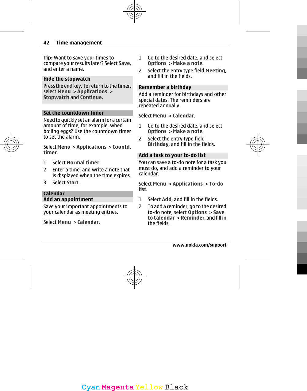 Tip: Want to save your times tocompare your results later? Select Save,and enter a name.Hide the stopwatchPress the end key. To return to the timer,select Menu &gt; Applications &gt;Stopwatch and Continue.Set the countdown timerNeed to quickly set an alarm for a certainamount of time, for example, whenboiling eggs? Use the countdown timerto set the alarm.Select Menu &gt;  Applications &gt; Countd.timer.1 Select Normal timer.2 Enter a time, and write a note thatis displayed when the time expires.3 Select Start.CalendarAdd an appointmentSave your important appointments toyour calendar as meeting entries.Select Menu &gt; Calendar.1 Go to the desired date, and selectOptions &gt; Make a note.2 Select the entry type field Meeting,and fill in the fields.Remember a birthdayAdd a reminder for birthdays and otherspecial dates. The reminders arerepeated annually.Select Menu &gt; Calendar.1 Go to the desired date, and selectOptions &gt; Make a note.2 Select the entry type fieldBirthday, and fill in the fields.Add a task to your to-do listYou can save a to-do note for a task youmust do, and add a reminder to yourcalendar.Select Menu &gt; Applications &gt; To-dolist.1 Select Add, and fill in the fields.2 To add a reminder, go to the desiredto-do note, select Options &gt; Saveto Calendar &gt; Reminder, and fill inthe fields.42 Time managementwww.nokia.com/supportCyanCyanMagentaMagentaYellowYellowBlackBlack