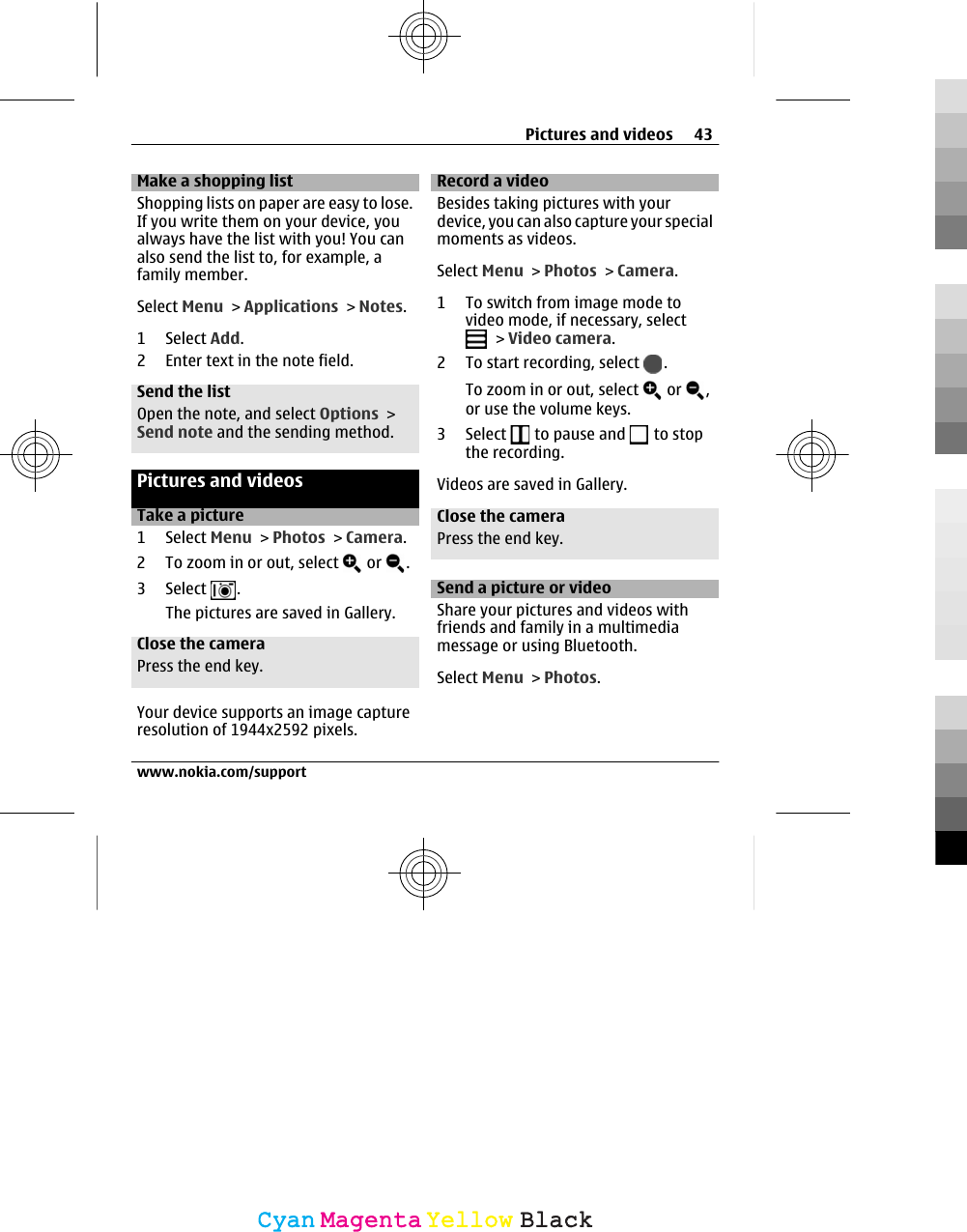 Make a shopping listShopping lists on paper are easy to lose.If you write them on your device, youalways have the list with you! You canalso send the list to, for example, afamily member.Select Menu &gt; Applications &gt; Notes.1 Select Add.2 Enter text in the note field.Send the listOpen the note, and select Options &gt;Send note and the sending method.Pictures and videosTake a picture1 Select Menu &gt; Photos &gt; Camera.2 To zoom in or out, select   or  .3 Select  .The pictures are saved in Gallery.Close the cameraPress the end key.Your device supports an image captureresolution of 1944x2592 pixels.Record a videoBesides taking pictures with yourdevice, you can also capture your specialmoments as videos.Select Menu &gt; Photos &gt; Camera.1 To switch from image mode tovideo mode, if necessary, select &gt; Video camera.2 To start recording, select  .To zoom in or out, select   or  ,or use the volume keys.3 Select   to pause and   to stopthe recording.Videos are saved in Gallery.Close the cameraPress the end key.Send a picture or videoShare your pictures and videos withfriends and family in a multimediamessage or using Bluetooth.Select Menu &gt; Photos.Pictures and videos 43www.nokia.com/supportCyanCyanMagentaMagentaYellowYellowBlackBlack