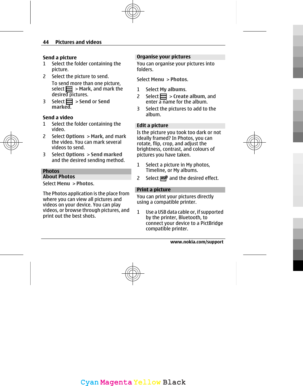 Send a picture1 Select the folder containing thepicture.2 Select the picture to send.To send more than one picture,select   &gt; Mark, and mark thedesired pictures.3 Select   &gt; Send or Sendmarked.Send a video1 Select the folder containing thevideo.2 Select Options &gt; Mark, and markthe video. You can mark severalvideos to send.3 Select Options &gt; Send markedand the desired sending method.PhotosAbout PhotosSelect Menu &gt; Photos.The Photos application is the place fromwhere you can view all pictures andvideos on your device. You can playvideos, or browse through pictures, andprint out the best shots.Organise your picturesYou can organise your pictures intofolders.Select Menu &gt; Photos.1 Select My albums.2 Select   &gt; Create album, andenter a name for the album.3 Select the pictures to add to thealbum.Edit a pictureIs the picture you took too dark or notideally framed? In Photos, you canrotate, flip, crop, and adjust thebrightness, contrast, and colours ofpictures you have taken.1 Select a picture in My photos,Timeline, or My albums.2 Select   and the desired effect.Print a pictureYou can print your pictures directlyusing a compatible printer.1 Use a USB data cable or, if supportedby the printer, Bluetooth, toconnect your device to a PictBridgecompatible printer.44 Pictures and videoswww.nokia.com/supportCyanCyanMagentaMagentaYellowYellowBlackBlack