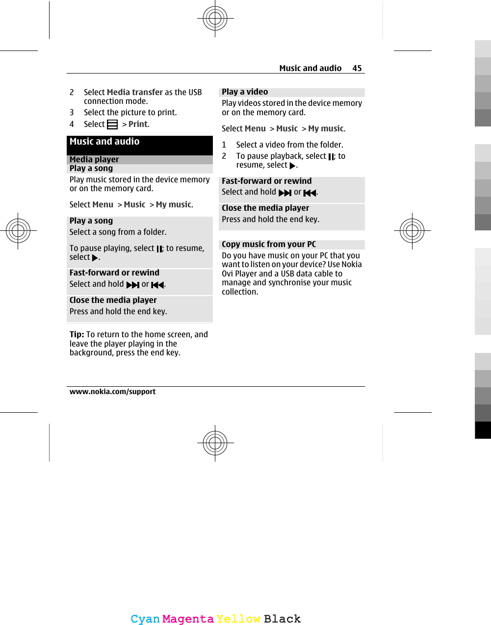 2 Select Media transfer as the USBconnection mode.3 Select the picture to print.4 Select   &gt; Print.Music and audioMedia playerPlay a songPlay music stored in the device memoryor on the memory card.Select Menu &gt; Music &gt; My music.Play a songSelect a song from a folder.To pause playing, select  ; to resume,select  .Fast-forward or rewindSelect and hold   or  .Close the media playerPress and hold the end key.Tip: To return to the home screen, andleave the player playing in thebackground, press the end key.Play a videoPlay videos stored in the device memoryor on the memory card.Select Menu &gt; Music &gt; My music.1 Select a video from the folder.2 To pause playback, select  ; toresume, select  .Fast-forward or rewindSelect and hold   or  .Close the media playerPress and hold the end key.Copy music from your PCDo you have music on your PC that youwant to listen on your device? Use NokiaOvi Player and a USB data cable tomanage and synchronise your musiccollection.Music and audio 45www.nokia.com/supportCyanCyanMagentaMagentaYellowYellowBlackBlack