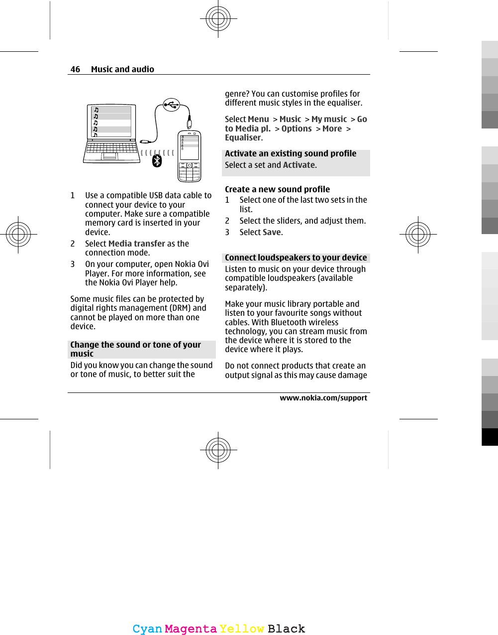 1 Use a compatible USB data cable toconnect your device to yourcomputer. Make sure a compatiblememory card is inserted in yourdevice.2 Select Media transfer as theconnection mode.3 On your computer, open Nokia OviPlayer. For more information, seethe Nokia Ovi Player help.Some music files can be protected bydigital rights management (DRM) andcannot be played on more than onedevice.Change the sound or tone of yourmusicDid you know you can change the soundor tone of music, to better suit thegenre? You can customise profiles fordifferent music styles in the equaliser.Select Menu &gt; Music &gt; My music &gt; Goto Media pl. &gt; Options &gt; More &gt;Equaliser.Activate an existing sound profileSelect a set and Activate.Create a new sound profile1 Select one of the last two sets in thelist.2 Select the sliders, and adjust them.3 Select Save.Connect loudspeakers to your deviceListen to music on your device throughcompatible loudspeakers (availableseparately).Make your music library portable andlisten to your favourite songs withoutcables. With Bluetooth wirelesstechnology, you can stream music fromthe device where it is stored to thedevice where it plays.Do not connect products that create anoutput signal as this may cause damage46 Music and audiowww.nokia.com/supportCyanCyanMagentaMagentaYellowYellowBlackBlack