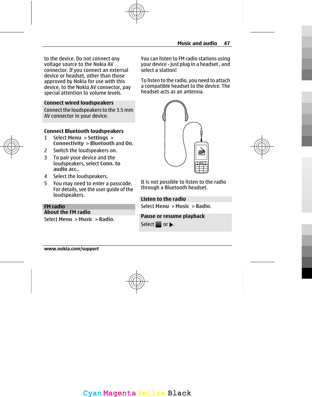 to the device. Do not connect anyvoltage source to the Nokia AVconnector. If you connect an externaldevice or headset, other than thoseapproved by Nokia for use with thisdevice, to the Nokia AV connector, payspecial attention to volume levels.Connect wired loudspeakersConnect the loudspeakers to the 3.5 mmAV connector in your device.Connect Bluetooth loudspeakers1 Select Menu &gt; Settings &gt;Connectivity &gt; Bluetooth and On.2 Switch the loudspeakers on.3 To pair your device and theloudspeakers, select Conn. toaudio acc..4 Select the loudspeakers.5 You may need to enter a passcode.For details, see the user guide of theloudspeakers.FM radioAbout the FM radioSelect Menu &gt; Music &gt; Radio.You can listen to FM radio stations usingyour device - just plug in a headset , andselect a station!To listen to the radio, you need to attacha compatible headset to the device. Theheadset acts as an antenna.It is not possible to listen to the radiothrough a Bluetooth headset.Listen to the radioSelect Menu &gt; Music &gt; Radio.Pause or resume playbackSelect   or  .Music and audio 47www.nokia.com/supportCyanCyanMagentaMagentaYellowYellowBlackBlack