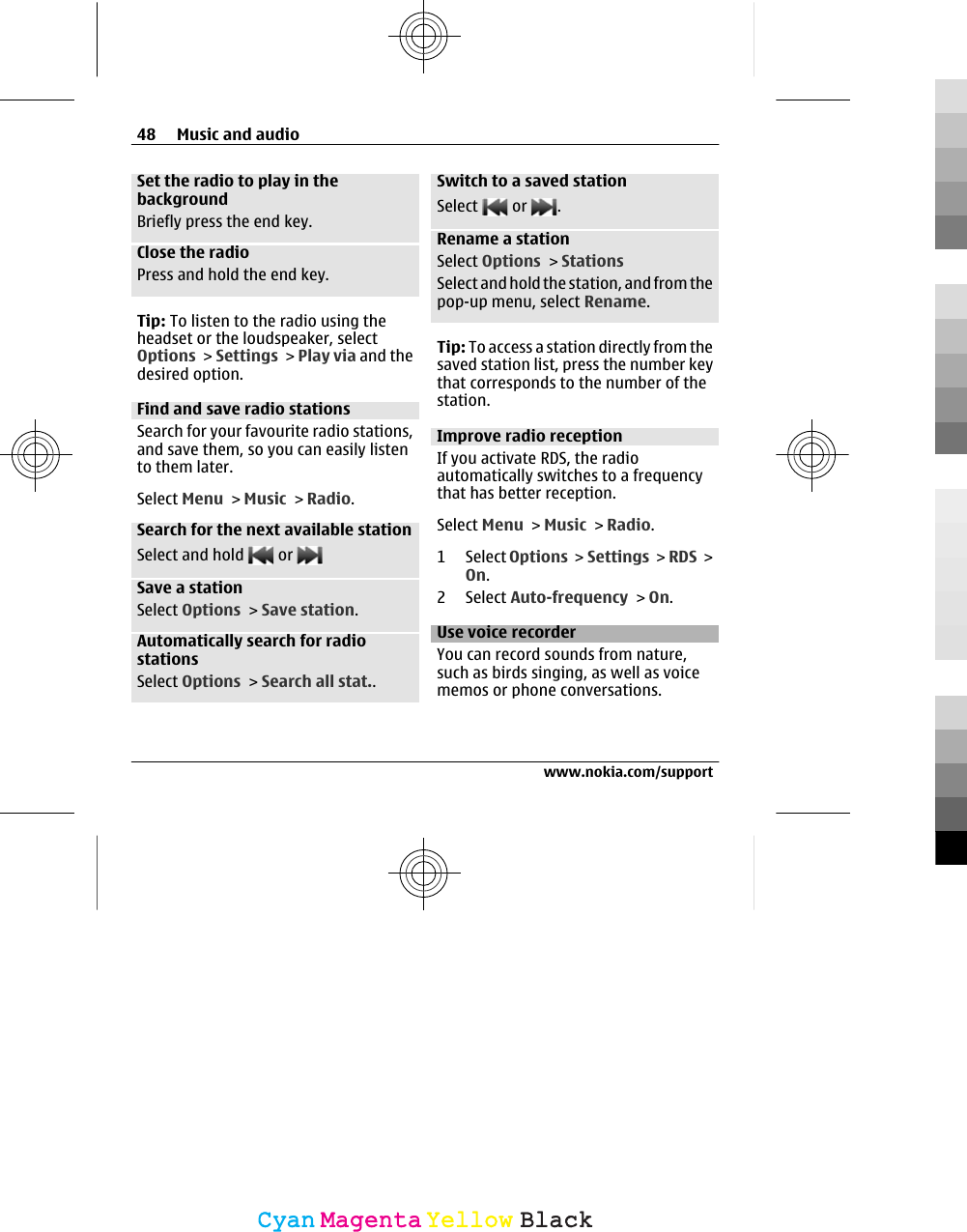Set the radio to play in thebackgroundBriefly press the end key.Close the radioPress and hold the end key.Tip: To listen to the radio using theheadset or the loudspeaker, selectOptions &gt; Settings &gt; Play via and thedesired option.Find and save radio stationsSearch for your favourite radio stations,and save them, so you can easily listento them later.Select Menu &gt; Music &gt; Radio.Search for the next available stationSelect and hold   or Save a stationSelect Options &gt; Save station.Automatically search for radiostationsSelect Options &gt; Search all stat..Switch to a saved stationSelect   or  .Rename a stationSelect Options &gt; StationsSelect and hold the station, and from thepop-up menu, select Rename.Tip: To access a station directly from thesaved station list, press the number keythat corresponds to the number of thestation.Improve radio receptionIf you activate RDS, the radioautomatically switches to a frequencythat has better reception.Select Menu &gt; Music &gt; Radio.1 Select Options &gt;  Settings &gt; RDS &gt;On.2 Select Auto-frequency &gt; On.Use voice recorderYou can record sounds from nature,such as birds singing, as well as voicememos or phone conversations.48 Music and audiowww.nokia.com/supportCyanCyanMagentaMagentaYellowYellowBlackBlack