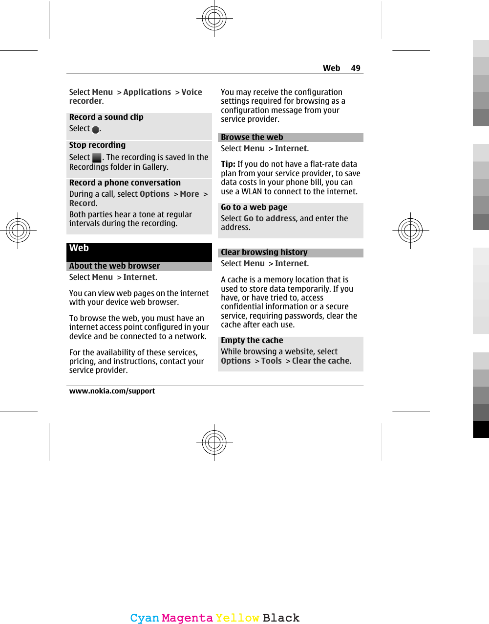 Select Menu &gt; Applications &gt; Voicerecorder.Record a sound clipSelect  .Stop recordingSelect  . The recording is saved in theRecordings folder in Gallery.Record a phone conversationDuring a call, select Options &gt; More &gt;Record.Both parties hear a tone at regularintervals during the recording.WebAbout the web browserSelect Menu &gt; Internet.You can view web pages on the internetwith your device web browser.To browse the web, you must have aninternet access point configured in yourdevice and be connected to a network.For the availability of these services,pricing, and instructions, contact yourservice provider.You may receive the configurationsettings required for browsing as aconfiguration message from yourservice provider.Browse the webSelect Menu &gt; Internet.Tip: If you do not have a flat-rate dataplan from your service provider, to savedata costs in your phone bill, you canuse a WLAN to connect to the internet.Go to a web pageSelect Go to address, and enter theaddress.Clear browsing historySelect Menu &gt; Internet.A cache is a memory location that isused to store data temporarily. If youhave, or have tried to, accessconfidential information or a secureservice, requiring passwords, clear thecache after each use.Empty the cacheWhile browsing a website, selectOptions &gt; Tools &gt; Clear the cache.Web 49www.nokia.com/supportCyanCyanMagentaMagentaYellowYellowBlackBlack