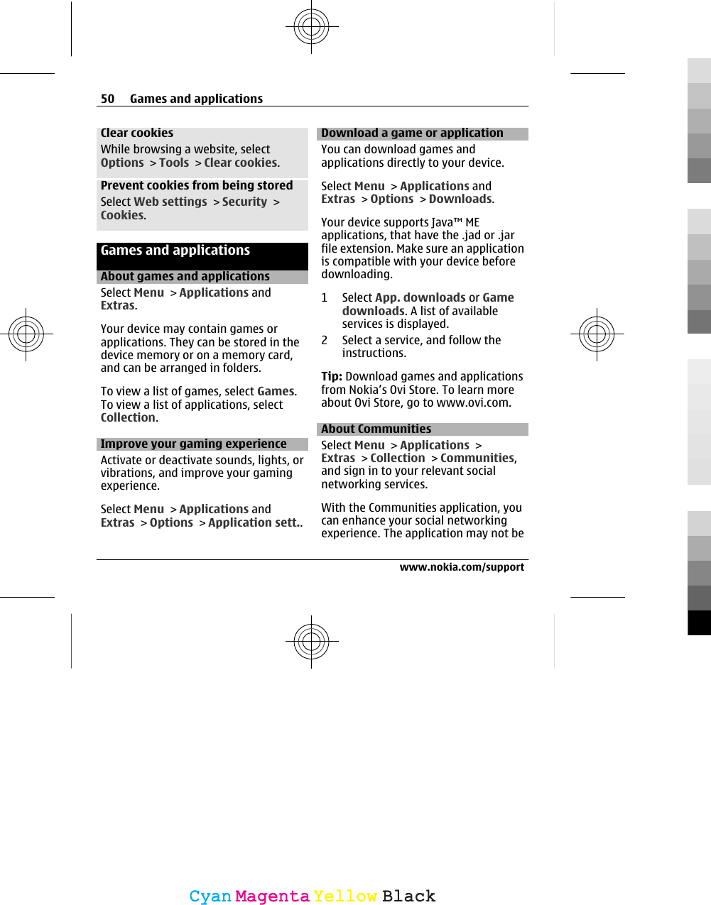 Clear cookiesWhile browsing a website, selectOptions &gt; Tools &gt; Clear cookies.Prevent cookies from being storedSelect Web settings &gt; Security &gt;Cookies.Games and applicationsAbout games and applicationsSelect Menu &gt; Applications andExtras.Your device may contain games orapplications. They can be stored in thedevice memory or on a memory card,and can be arranged in folders.To view a list of games, select Games.To view a list of applications, selectCollection.Improve your gaming experienceActivate or deactivate sounds, lights, orvibrations, and improve your gamingexperience.Select Menu &gt; Applications andExtras &gt; Options &gt; Application sett..Download a game or applicationYou can download games andapplications directly to your device.Select Menu &gt; Applications andExtras &gt; Options &gt; Downloads.Your device supports Java™ MEapplications, that have the .jad or .jarfile extension. Make sure an applicationis compatible with your device beforedownloading.1 Select App. downloads or Gamedownloads. A list of availableservices is displayed.2 Select a service, and follow theinstructions.Tip: Download games and applicationsfrom Nokia’s Ovi Store. To learn moreabout Ovi Store, go to www.ovi.com.About CommunitiesSelect Menu &gt; Applications &gt;Extras &gt; Collection &gt; Communities,and sign in to your relevant socialnetworking services.With the Communities application, youcan enhance your social networkingexperience. The application may not be50 Games and applicationswww.nokia.com/supportCyanCyanMagentaMagentaYellowYellowBlackBlack