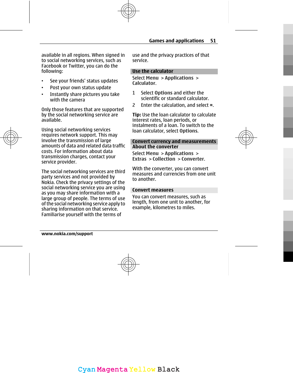 available in all regions. When signed into social networking services, such asFacebook or Twitter, you can do thefollowing:•See your friends&apos; status updates•Post your own status update•Instantly share pictures you takewith the cameraOnly those features that are supportedby the social networking service areavailable.Using social networking servicesrequires network support. This mayinvolve the transmission of largeamounts of data and related data trafficcosts. For information about datatransmission charges, contact yourservice provider.The social networking services are thirdparty services and not provided byNokia. Check the privacy settings of thesocial networking service you are usingas you may share information with alarge group of people. The terms of useof the social networking service apply tosharing information on that service.Familiarise yourself with the terms ofuse and the privacy practices of thatservice.Use the calculatorSelect Menu &gt; Applications &gt;Calculator.1 Select Options and either thescientific or standard calculator.2 Enter the calculation, and select =.Tip: Use the loan calculator to calculateinterest rates, loan periods, orinstalments of a loan. To switch to theloan calculator, select Options.Convert currency and measurementsAbout the converterSelect Menu &gt; Applications &gt;Extras &gt; Collection &gt; Converter.With the converter, you can convertmeasures and currencies from one unitto another.Convert measuresYou can convert measures, such aslength, from one unit to another, forexample, kilometres to miles.Games and applications 51www.nokia.com/supportCyanCyanMagentaMagentaYellowYellowBlackBlack