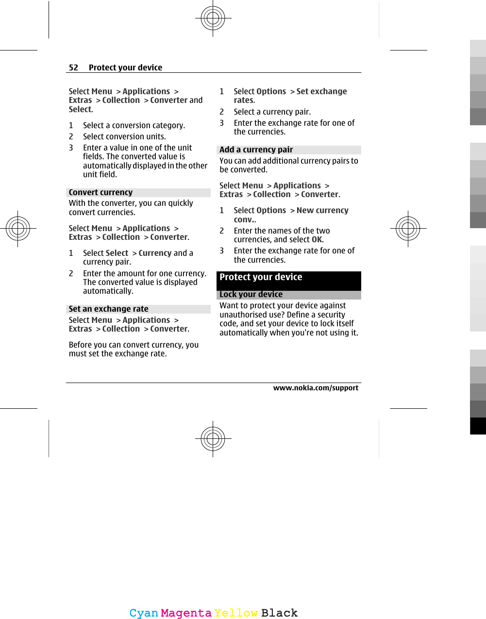 Select Menu &gt; Applications &gt;Extras &gt; Collection &gt; Converter andSelect.1 Select a conversion category.2 Select conversion units.3 Enter a value in one of the unitfields. The converted value isautomatically displayed in the otherunit field.Convert currencyWith the converter, you can quicklyconvert currencies.Select Menu &gt; Applications &gt;Extras &gt; Collection &gt; Converter.1 Select Select &gt; Currency and acurrency pair.2 Enter the amount for one currency.The converted value is displayedautomatically.Set an exchange rateSelect Menu &gt; Applications &gt;Extras &gt; Collection &gt; Converter.Before you can convert currency, youmust set the exchange rate.1 Select Options &gt; Set exchangerates.2 Select a currency pair.3 Enter the exchange rate for one ofthe currencies.Add a currency pairYou can add additional currency pairs tobe converted.Select Menu &gt; Applications &gt;Extras &gt; Collection &gt; Converter.1 Select Options &gt; New currencyconv..2 Enter the names of the twocurrencies, and select OK.3 Enter the exchange rate for one ofthe currencies.Protect your deviceLock your deviceWant to protect your device againstunauthorised use? Define a securitycode, and set your device to lock itselfautomatically when you&apos;re not using it.52 Protect your devicewww.nokia.com/supportCyanCyanMagentaMagentaYellowYellowBlackBlack