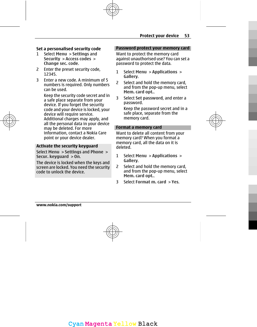Set a personalised security code1 Select Menu &gt; Settings andSecurity &gt; Access codes &gt;Change sec. code.2 Enter the preset security code,12345.3 Enter a new code. A minimum of 5numbers is required. Only numberscan be used.Keep the security code secret and ina safe place separate from yourdevice. If you forget the securitycode and your device is locked, yourdevice will require service.Additional charges may apply, andall the personal data in your devicemay be deleted. For moreinformation, contact a Nokia Carepoint or your device dealer.Activate the security keyguardSelect Menu &gt; Settings and Phone &gt;Secur. keyguard &gt; On.The device is locked when the keys andscreen are locked. You need the securitycode to unlock the device.Password protect your memory cardWant to protect the memory cardagainst unauthorised use? You can set apassword to protect the data.1 Select Menu &gt; Applications &gt;Gallery.2 Select and hold the memory card,and from the pop-up menu, selectMem. card opt..3 Select Set password, and enter apassword.Keep the password secret and in asafe place, separate from thememory card.Format a memory cardWant to delete all content from yourmemory card? When you format amemory card, all the data on it isdeleted.1 Select Menu &gt; Applications &gt;Gallery.2 Select and hold the memory card,and from the pop-up menu, selectMem. card opt..3 Select Format m. card &gt; Yes.Protect your device 53www.nokia.com/supportCyanCyanMagentaMagentaYellowYellowBlackBlack