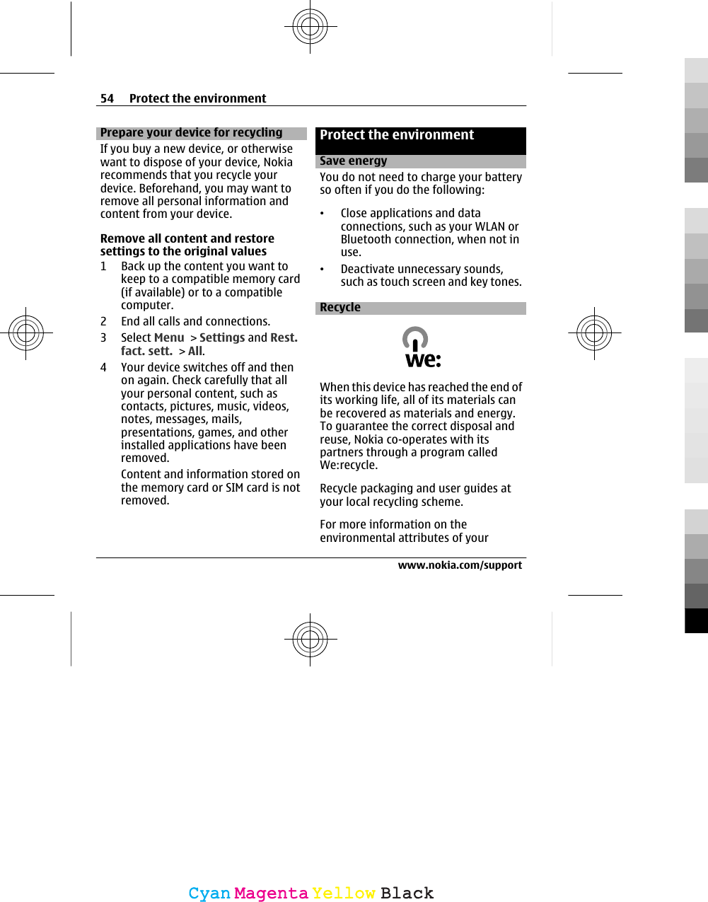 Prepare your device for recyclingIf you buy a new device, or otherwisewant to dispose of your device, Nokiarecommends that you recycle yourdevice. Beforehand, you may want toremove all personal information andcontent from your device.Remove all content and restoresettings to the original values1 Back up the content you want tokeep to a compatible memory card(if available) or to a compatiblecomputer.2 End all calls and connections.3 Select Menu &gt; Settings and Rest.fact. sett. &gt; All.4 Your device switches off and thenon again. Check carefully that allyour personal content, such ascontacts, pictures, music, videos,notes, messages, mails,presentations, games, and otherinstalled applications have beenremoved.Content and information stored onthe memory card or SIM card is notremoved.Protect the environmentSave energyYou do not need to charge your batteryso often if you do the following:•Close applications and dataconnections, such as your WLAN orBluetooth connection, when not inuse.•Deactivate unnecessary sounds,such as touch screen and key tones.RecycleWhen this device has reached the end ofits working life, all of its materials canbe recovered as materials and energy.To guarantee the correct disposal andreuse, Nokia co-operates with itspartners through a program calledWe:recycle.Recycle packaging and user guides atyour local recycling scheme.For more information on theenvironmental attributes of your54 Protect the environmentwww.nokia.com/supportCyanCyanMagentaMagentaYellowYellowBlackBlack