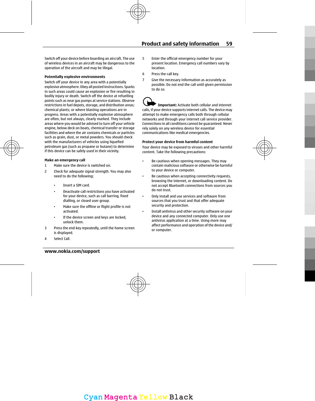 Switch off your device before boarding an aircraft. The useof wireless devices in an aircraft may be dangerous to theoperation of the aircraft and may be illegal.Potentially explosive environmentsSwitch off your device in any area with a potentiallyexplosive atmosphere. Obey all posted instructions. Sparksin such areas could cause an explosion or fire resulting inbodily injury or death. Switch off the device at refuellingpoints such as near gas pumps at service stations. Observerestrictions in fuel depots, storage, and distribution areas;chemical plants; or where blasting operations are inprogress. Areas with a potentially explosive atmosphereare often, but not always, clearly marked. They includeareas where you would be advised to turn off your vehicleengine, below deck on boats, chemical transfer or storagefacilities and where the air contains chemicals or particlessuch as grain, dust, or metal powders. You should checkwith the manufacturers of vehicles using liquefiedpetroleum gas (such as propane or butane) to determineif this device can be safely used in their vicinity.Make an emergency call1 Make sure the device is switched on.2 Check for adequate signal strength. You may alsoneed to do the following:•Insert a SIM card.•Deactivate call restrictions you have activatedfor your device, such as call barring, fixeddialling, or closed user group.•Make sure the offline or flight profile is notactivated.•If the device screen and keys are locked,unlock them.3 Press the end key repeatedly, until the home screenis displayed.4 Select Call.5 Enter the official emergency number for yourpresent location. Emergency call numbers vary bylocation.6 Press the call key.7 Give the necessary information as accurately aspossible. Do not end the call until given permissionto do so.Important: Activate both cellular and internetcalls, if your device supports internet calls. The device mayattempt to make emergency calls both through cellularnetworks and through your internet call service provider.Connections in all conditions cannot be guaranteed. Neverrely solely on any wireless device for essentialcommunications like medical emergencies.Protect your device from harmful contentYour device may be exposed to viruses and other harmfulcontent. Take the following precautions:•Be cautious when opening messages. They maycontain malicious software or otherwise be harmfulto your device or computer.•Be cautious when accepting connectivity requests,browsing the internet, or downloading content. Donot accept Bluetooth connections from sources youdo not trust.•Only install and use services and software fromsources that you trust and that offer adequatesecurity and protection.•Install antivirus and other security software on yourdevice and any connected computer. Only use oneantivirus application at a time. Using more mayaffect performance and operation of the device and/or computer.Product and safety information 59www.nokia.com/supportCyanCyanMagentaMagentaYellowYellowBlackBlack