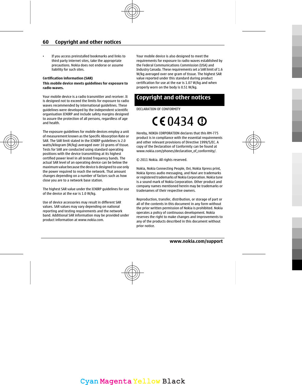 •If you access preinstalled bookmarks and links tothird party internet sites, take the appropriateprecautions. Nokia does not endorse or assumeliability for such sites.Certification information (SAR)This mobile device meets guidelines for exposure toradio waves.Your mobile device is a radio transmitter and receiver. Itis designed not to exceed the limits for exposure to radiowaves recommended by international guidelines. Theseguidelines were developed by the independent scientificorganisation ICNIRP and include safety margins designedto assure the protection of all persons, regardless of ageand health.The exposure guidelines for mobile devices employ a unitof measurement known as the Specific Absorption Rate orSAR. The SAR limit stated in the ICNIRP guidelines is 2.0watts/kilogram (W/kg) averaged over 10 grams of tissue.Tests for SAR are conducted using standard operatingpositions with the device transmitting at its highestcertified power level in all tested frequency bands. Theactual SAR level of an operating device can be below themaximum value because the device is designed to use onlythe power required to reach the network. That amountchanges depending on a number of factors such as howclose you are to a network base station.The highest SAR value under the ICNIRP guidelines for useof the device at the ear is 1.0 W/kg.Use of device accessories may result in different SARvalues. SAR values may vary depending on nationalreporting and testing requirements and the networkband. Additional SAR information may be provided underproduct information at www.nokia.com.Your mobile device is also designed to meet therequirements for exposure to radio waves established bythe Federal Communications Commission (USA) andIndustry Canada. These requirements set a SAR limit of 1.6W/kg averaged over one gram of tissue. The highest SARvalue reported under this standard during productcertification for use at the ear is 1.07 W/kg and whenproperly worn on the body is 0.51 W/kg.Copyright and other noticesDECLARATION OF CONFORMITYHereby, NOKIA CORPORATION declares that this RM-775product is in compliance with the essential requirementsand other relevant provisions of Directive 1999/5/EC. Acopy of the Declaration of Conformity can be found atwww.nokia.com/phones/declaration_of_conformity/.© 2011 Nokia. All rights reserved.Nokia, Nokia Connecting People, Ovi, Nokia Xpress print,Nokia Xpress audio messaging, and Navi are trademarksor registered trademarks of Nokia Corporation. Nokia tuneis a sound mark of Nokia Corporation. Other product andcompany names mentioned herein may be trademarks ortradenames of their respective owners.Reproduction, transfer, distribution, or storage of part orall of the contents in this document in any form withoutthe prior written permission of Nokia is prohibited. Nokiaoperates a policy of continuous development. Nokiareserves the right to make changes and improvements toany of the products described in this document withoutprior notice.60 Copyright and other noticeswww.nokia.com/supportCyanCyanMagentaMagentaYellowYellowBlackBlack