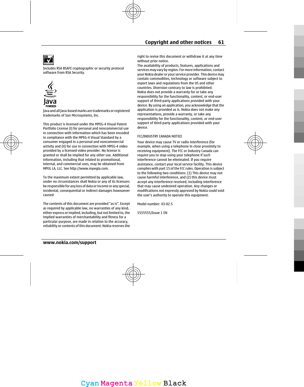 Includes RSA BSAFE cryptographic or security protocolsoftware from RSA Security.Java and all Java-based marks are trademarks or registeredtrademarks of Sun Microsystems, Inc.This product is licensed under the MPEG-4 Visual PatentPortfolio License (i) for personal and noncommercial usein connection with information which has been encodedin compliance with the MPEG-4 Visual Standard by aconsumer engaged in a personal and noncommercialactivity and (ii) for use in connection with MPEG-4 videoprovided by a licensed video provider. No license isgranted or shall be implied for any other use. Additionalinformation, including that related to promotional,internal, and commercial uses, may be obtained fromMPEG LA, LLC. See http://www.mpegla.com.To the maximum extent permitted by applicable law,under no circumstances shall Nokia or any of its licensorsbe responsible for any loss of data or income or any special,incidental, consequential or indirect damages howsoevercaused.The contents of this document are provided &quot;as is&quot;. Exceptas required by applicable law, no warranties of any kind,either express or implied, including, but not limited to, theimplied warranties of merchantability and fitness for aparticular purpose, are made in relation to the accuracy,reliability or contents of this document. Nokia reserves theright to revise this document or withdraw it at any timewithout prior notice.The availability of products, features, applications andservices may vary by region. For more information, contactyour Nokia dealer or your service provider. This device maycontain commodities, technology or software subject toexport laws and regulations from the US and othercountries. Diversion contrary to law is prohibited.Nokia does not provide a warranty for or take anyresponsibility for the functionality, content, or end-usersupport of third-party applications provided with yourdevice. By using an application, you acknowledge that theapplication is provided as is. Nokia does not make anyrepresentations, provide a warranty, or take anyresponsibility for the functionality, content, or end-usersupport of third-party applications provided with yourdevice.FCC/INDUSTRY CANADA NOTICEYour device may cause TV or radio interference (forexample, when using a telephone in close proximity toreceiving equipment). The FCC or Industry Canada canrequire you to stop using your telephone if suchinterference cannot be eliminated. If you requireassistance, contact your local service facility. This devicecomplies with part 15 of the FCC rules. Operation is subjectto the following two conditions: (1) This device may notcause harmful interference, and (2) this device mustaccept any interference received, including interferencethat may cause undesired operation. Any changes ormodifications not expressly approved by Nokia could voidthe user&apos;s authority to operate this equipment.Model number: X3-02.55555555/Issue 1 ENCopyright and other notices 61www.nokia.com/supportCyanCyanMagentaMagentaYellowYellowBlackBlack