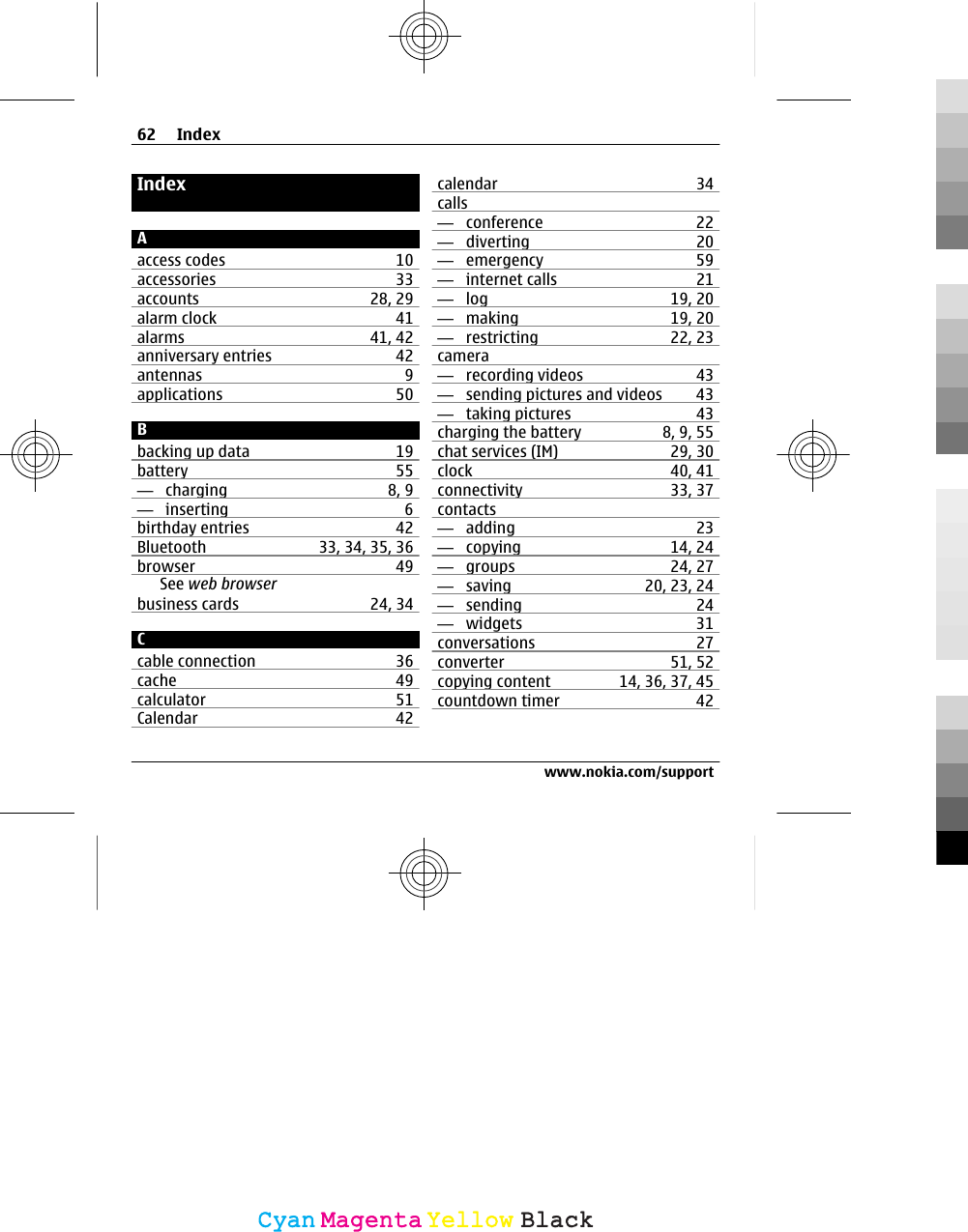 IndexAaccess codes 10accessories 33accounts 28, 29alarm clock 41alarms 41, 42anniversary entries 42antennas 9applications 50Bbacking up data 19battery 55—  charging 8, 9—  inserting 6birthday entries 42Bluetooth 33, 34, 35, 36browser 49See web browserbusiness cards 24, 34Ccable connection 36cache 49calculator 51Calendar 42calendar 34calls—  conference 22—  diverting 20—  emergency 59—  internet calls 21—  log 19, 20—  making 19, 20—  restricting 22, 23camera—  recording videos 43—  sending pictures and videos 43—  taking pictures 43charging the battery 8, 9, 55chat services (IM) 29, 30clock 40, 41connectivity 33, 37contacts—  adding 23—  copying 14, 24—  groups 24, 27—  saving 20, 23, 24—  sending 24—  widgets 31conversations 27converter 51, 52copying content 14, 36, 37, 45countdown timer 4262 Indexwww.nokia.com/supportCyanCyanMagentaMagentaYellowYellowBlackBlack