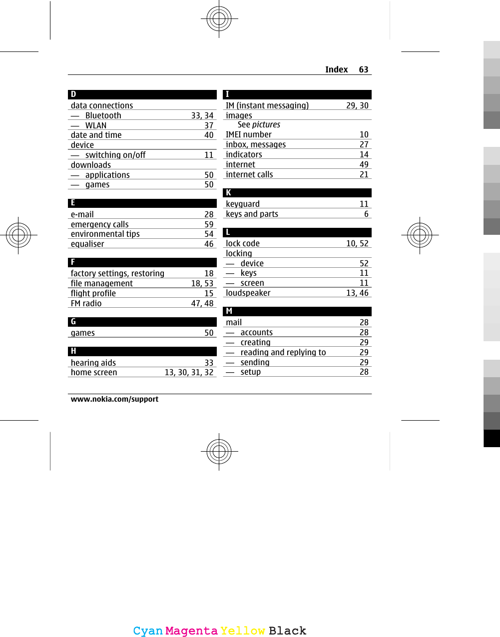 Ddata connections—  Bluetooth 33, 34—  WLAN 37date and time 40device—  switching on/off 11downloads—  applications 50—  games 50Ee-mail 28emergency calls 59environmental tips 54equaliser 46Ffactory settings, restoring 18file management 18, 53flight profile 15FM radio 47, 48Ggames 50Hhearing aids 33home screen 13, 30, 31, 32IIM (instant messaging) 29, 30imagesSee picturesIMEI number 10inbox, messages 27indicators 14internet 49internet calls 21Kkeyguard 11keys and parts 6Llock code 10, 52locking—  device 52—  keys 11—  screen 11loudspeaker 13, 46Mmail 28—  accounts 28—  creating 29—  reading and replying to 29—  sending 29—  setup 28Index 63www.nokia.com/supportCyanCyanMagentaMagentaYellowYellowBlackBlack