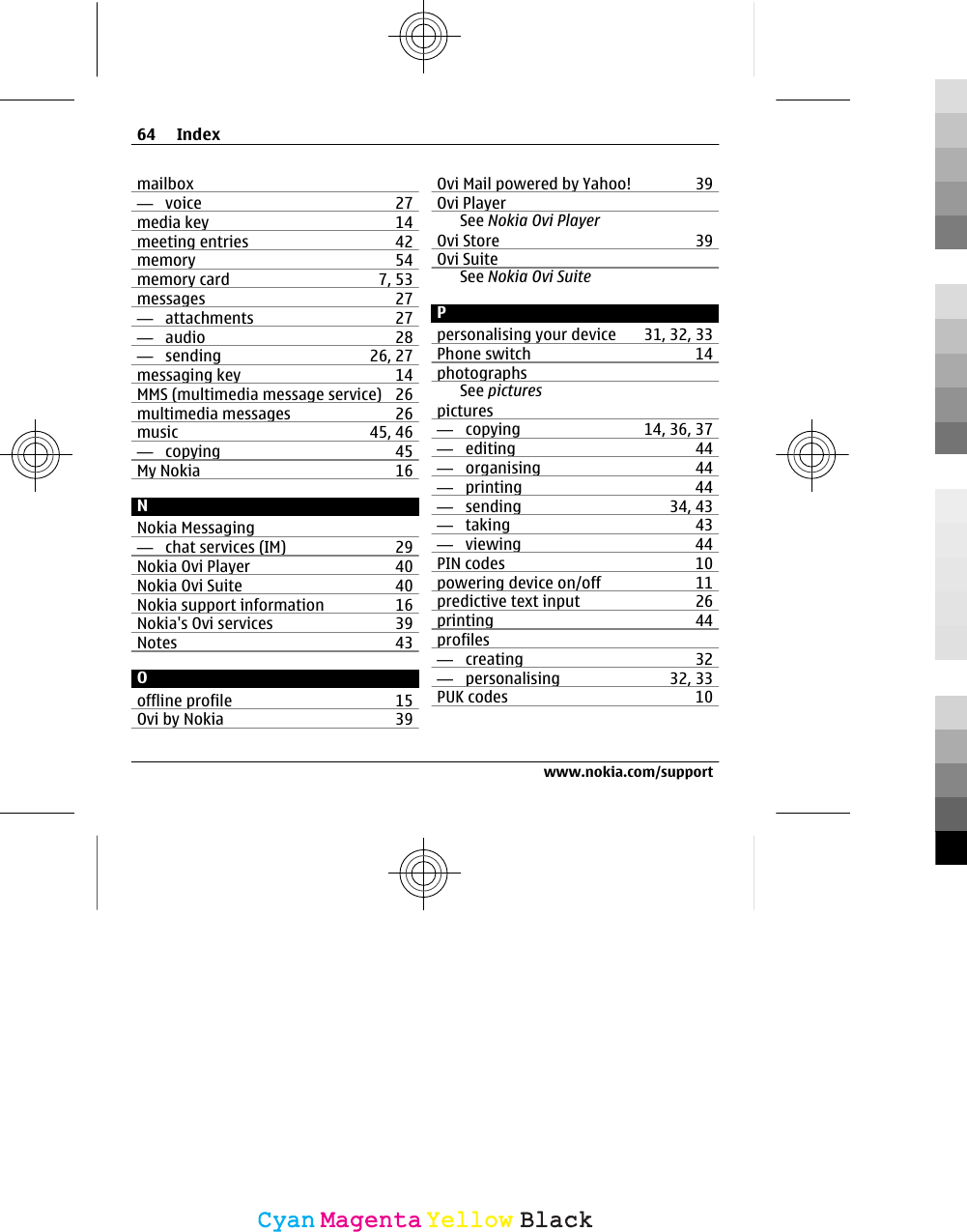 mailbox—  voice 27media key 14meeting entries 42memory 54memory card 7, 53messages 27—  attachments 27—  audio 28—  sending 26, 27messaging key 14MMS (multimedia message service) 26multimedia messages 26music 45, 46—  copying 45My Nokia 16NNokia Messaging—  chat services (IM) 29Nokia Ovi Player 40Nokia Ovi Suite 40Nokia support information 16Nokia&apos;s Ovi services 39Notes 43Ooffline profile 15Ovi by Nokia 39Ovi Mail powered by Yahoo! 39Ovi PlayerSee Nokia Ovi PlayerOvi Store 39Ovi SuiteSee Nokia Ovi SuitePpersonalising your device 31, 32, 33Phone switch 14photographsSee picturespictures—  copying 14, 36, 37—  editing 44—  organising 44—  printing 44—  sending 34, 43—  taking 43—  viewing 44PIN codes 10powering device on/off 11predictive text input 26printing 44profiles—  creating 32—  personalising 32, 33PUK codes 1064 Indexwww.nokia.com/supportCyanCyanMagentaMagentaYellowYellowBlackBlack