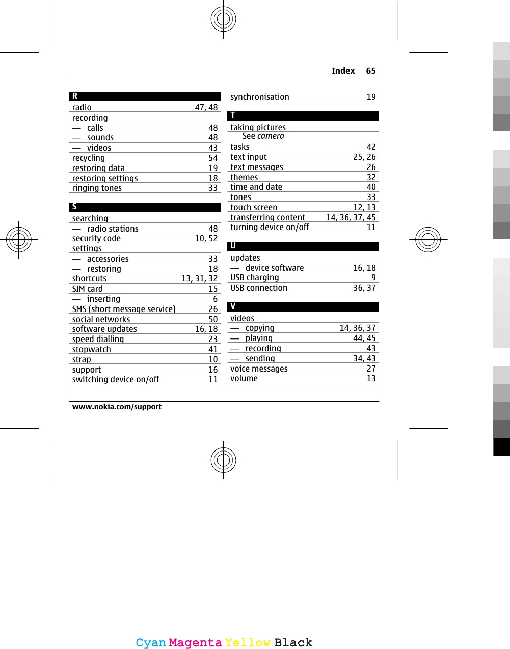 Rradio 47, 48recording—  calls 48—  sounds 48—  videos 43recycling 54restoring data 19restoring settings 18ringing tones 33Ssearching—  radio stations 48security code 10, 52settings—  accessories 33—  restoring 18shortcuts 13, 31, 32SIM card 15—  inserting 6SMS (short message service) 26social networks 50software updates 16, 18speed dialling 23stopwatch 41strap 10support 16switching device on/off 11synchronisation 19Ttaking picturesSee cameratasks 42text input 25, 26text messages 26themes 32time and date 40tones 33touch screen 12, 13transferring content 14, 36, 37, 45turning device on/off 11Uupdates—  device software 16, 18USB charging 9USB connection 36, 37Vvideos—  copying 14, 36, 37—  playing 44, 45—  recording 43—  sending 34, 43voice messages 27volume 13Index 65www.nokia.com/supportCyanCyanMagentaMagentaYellowYellowBlackBlack