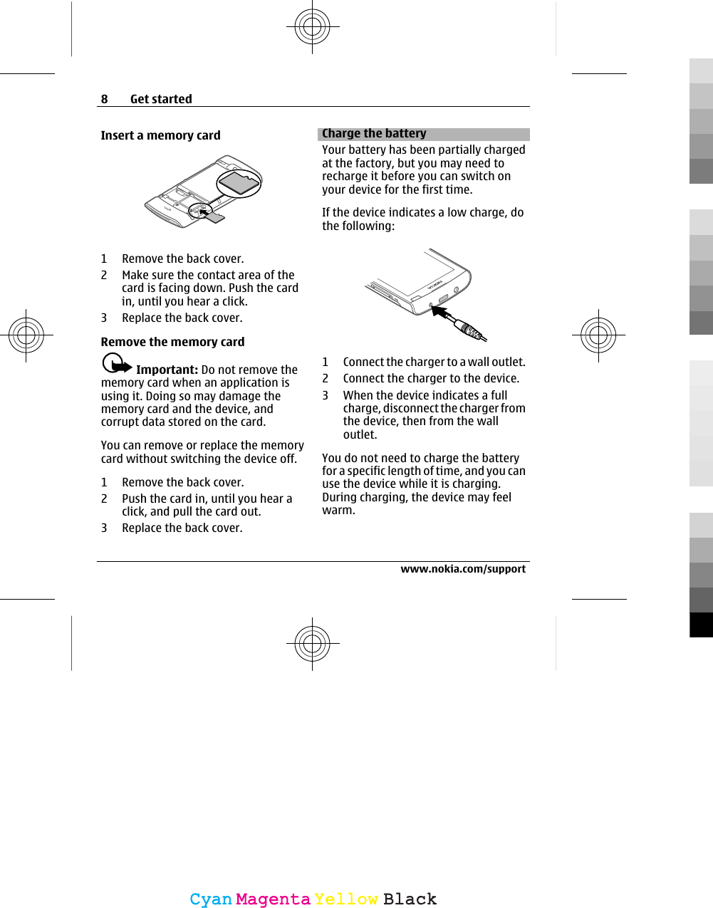 Insert a memory card1 Remove the back cover.2 Make sure the contact area of thecard is facing down. Push the cardin, until you hear a click.3 Replace the back cover.Remove the memory cardImportant: Do not remove thememory card when an application isusing it. Doing so may damage thememory card and the device, andcorrupt data stored on the card.You can remove or replace the memorycard without switching the device off.1 Remove the back cover.2 Push the card in, until you hear aclick, and pull the card out.3 Replace the back cover.Charge the batteryYour battery has been partially chargedat the factory, but you may need torecharge it before you can switch onyour device for the first time.If the device indicates a low charge, dothe following:1 Connect the charger to a wall outlet.2 Connect the charger to the device.3 When the device indicates a fullcharge, disconnect the charger fromthe device, then from the walloutlet.You do not need to charge the batteryfor a specific length of time, and you canuse the device while it is charging.During charging, the device may feelwarm.8Get startedwww.nokia.com/supportCyanCyanMagentaMagentaYellowYellowBlackBlack