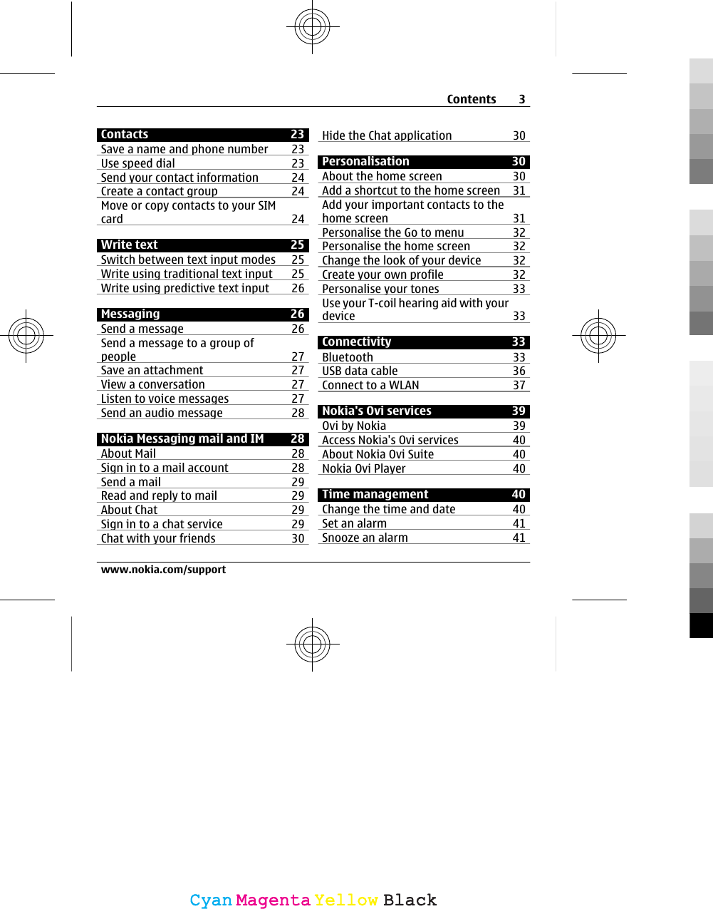 Contacts 23Save a name and phone number 23Use speed dial 23Send your contact information 24Create a contact group 24Move or copy contacts to your SIMcard 24Write text 25Switch between text input modes 25Write using traditional text input 25Write using predictive text input 26Messaging 26Send a message 26Send a message to a group ofpeople 27Save an attachment 27View a conversation 27Listen to voice messages 27Send an audio message  28Nokia Messaging mail and IM 28About Mail 28Sign in to a mail account 28Send a mail 29Read and reply to mail 29About Chat 29Sign in to a chat service 29Chat with your friends 30Hide the Chat application 30Personalisation 30About the home screen 30Add a shortcut to the home screen 31Add your important contacts to thehome screen 31Personalise the Go to menu 32Personalise the home screen 32Change the look of your device 32Create your own profile 32Personalise your tones 33Use your T-coil hearing aid with yourdevice 33Connectivity 33Bluetooth 33USB data cable 36Connect to a WLAN 37Nokia&apos;s Ovi services 39Ovi by Nokia 39Access Nokia&apos;s Ovi services 40About Nokia Ovi Suite 40Nokia Ovi Player 40Time management 40Change the time and date 40Set an alarm 41Snooze an alarm 41Contents 3www.nokia.com/supportCyanCyanMagentaMagentaYellowYellowBlackBlack