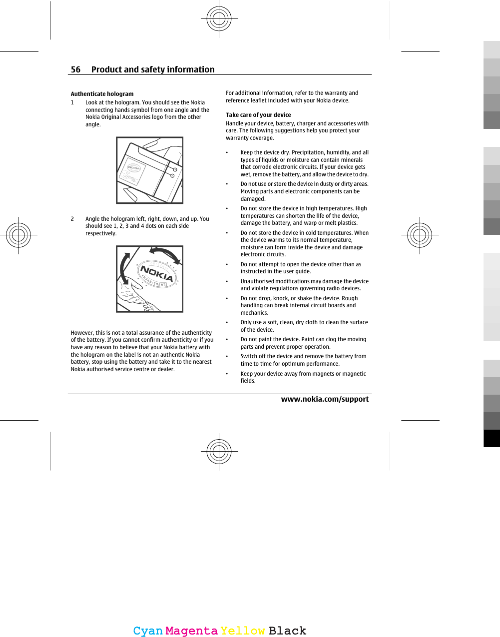 Authenticate hologram1 Look at the hologram. You should see the Nokiaconnecting hands symbol from one angle and theNokia Original Accessories logo from the otherangle.2 Angle the hologram left, right, down, and up. Youshould see 1, 2, 3 and 4 dots on each siderespectively.However, this is not a total assurance of the authenticityof the battery. If you cannot confirm authenticity or if youhave any reason to believe that your Nokia battery withthe hologram on the label is not an authentic Nokiabattery, stop using the battery and take it to the nearestNokia authorised service centre or dealer.For additional information, refer to the warranty andreference leaflet included with your Nokia device.Take care of your deviceHandle your device, battery, charger and accessories withcare. The following suggestions help you protect yourwarranty coverage.•Keep the device dry. Precipitation, humidity, and alltypes of liquids or moisture can contain mineralsthat corrode electronic circuits. If your device getswet, remove the battery, and allow the device to dry.•Do not use or store the device in dusty or dirty areas.Moving parts and electronic components can bedamaged.•Do not store the device in high temperatures. Hightemperatures can shorten the life of the device,damage the battery, and warp or melt plastics.•Do not store the device in cold temperatures. Whenthe device warms to its normal temperature,moisture can form inside the device and damageelectronic circuits.•Do not attempt to open the device other than asinstructed in the user guide.•Unauthorised modifications may damage the deviceand violate regulations governing radio devices.•Do not drop, knock, or shake the device. Roughhandling can break internal circuit boards andmechanics.•Only use a soft, clean, dry cloth to clean the surfaceof the device.•Do not paint the device. Paint can clog the movingparts and prevent proper operation.•Switch off the device and remove the battery fromtime to time for optimum performance.•Keep your device away from magnets or magneticfields.56 Product and safety informationwww.nokia.com/supportCyanCyanMagentaMagentaYellowYellowBlackBlack