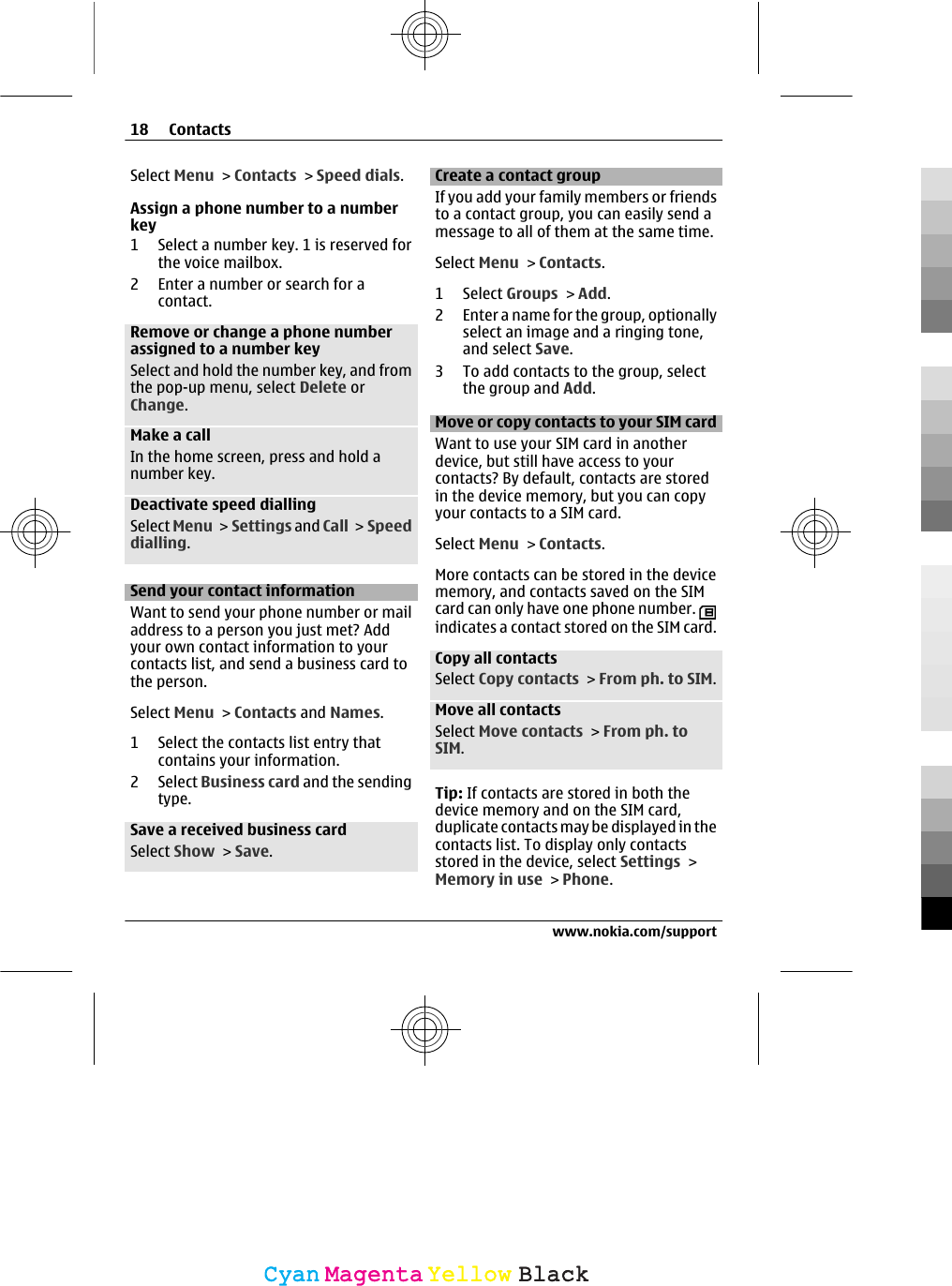 Select Menu &gt; Contacts &gt; Speed dials.Assign a phone number to a numberkey1 Select a number key. 1 is reserved forthe voice mailbox.2 Enter a number or search for acontact.Remove or change a phone numberassigned to a number keySelect and hold the number key, and fromthe pop-up menu, select Delete orChange.Make a callIn the home screen, press and hold anumber key.Deactivate speed diallingSelect Menu &gt; Settings and Call &gt;  Speeddialling.Send your contact informationWant to send your phone number or mailaddress to a person you just met? Addyour own contact information to yourcontacts list, and send a business card tothe person.Select Menu &gt; Contacts and Names.1 Select the contacts list entry thatcontains your information.2 Select Business card and the sendingtype.Save a received business cardSelect Show &gt; Save.Create a contact groupIf you add your family members or friendsto a contact group, you can easily send amessage to all of them at the same time.Select Menu &gt; Contacts.1 Select Groups &gt; Add.2 Enter a name for the group, optionallyselect an image and a ringing tone,and select Save.3 To add contacts to the group, selectthe group and Add.Move or copy contacts to your SIM cardWant to use your SIM card in anotherdevice, but still have access to yourcontacts? By default, contacts are storedin the device memory, but you can copyyour contacts to a SIM card.Select Menu &gt; Contacts.More contacts can be stored in the devicememory, and contacts saved on the SIMcard can only have one phone number. indicates a contact stored on the SIM card.Copy all contactsSelect Copy contacts &gt; From ph. to SIM.Move all contactsSelect Move contacts &gt; From ph. toSIM.Tip: If contacts are stored in both thedevice memory and on the SIM card,duplicate contacts may be displayed in thecontacts list. To display only contactsstored in the device, select Settings &gt;Memory in use &gt; Phone.18 Contactswww.nokia.com/supportCyanCyanMagentaMagentaYellowYellowBlackBlack