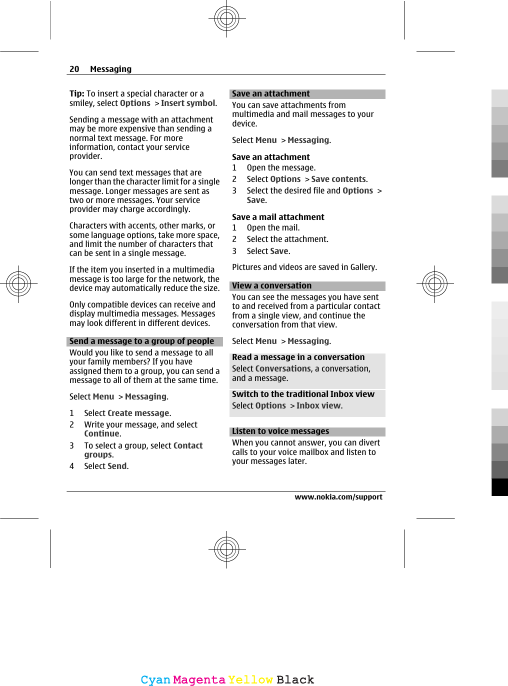 Tip: To insert a special character or asmiley, select Options &gt; Insert symbol.Sending a message with an attachmentmay be more expensive than sending anormal text message. For moreinformation, contact your serviceprovider.You can send text messages that arelonger than the character limit for a singlemessage. Longer messages are sent astwo or more messages. Your serviceprovider may charge accordingly.Characters with accents, other marks, orsome language options, take more space,and limit the number of characters thatcan be sent in a single message.If the item you inserted in a multimediamessage is too large for the network, thedevice may automatically reduce the size.Only compatible devices can receive anddisplay multimedia messages. Messagesmay look different in different devices.Send a message to a group of peopleWould you like to send a message to allyour family members? If you haveassigned them to a group, you can send amessage to all of them at the same time.Select Menu &gt; Messaging.1 Select Create message.2 Write your message, and selectContinue.3 To select a group, select Contactgroups.4 Select Send.Save an attachmentYou can save attachments frommultimedia and mail messages to yourdevice.Select Menu &gt; Messaging.Save an attachment1 Open the message.2 Select Options &gt; Save contents.3 Select the desired file and Options &gt;Save.Save a mail attachment1Open the mail.2 Select the attachment.3 Select Save.Pictures and videos are saved in Gallery.View a conversationYou can see the messages you have sentto and received from a particular contactfrom a single view, and continue theconversation from that view.Select Menu &gt; Messaging.Read a message in a conversationSelect Conversations, a conversation,and a message.Switch to the traditional Inbox viewSelect Options &gt; Inbox view.Listen to voice messagesWhen you cannot answer, you can divertcalls to your voice mailbox and listen toyour messages later.20 Messagingwww.nokia.com/supportCyanCyanMagentaMagentaYellowYellowBlackBlack