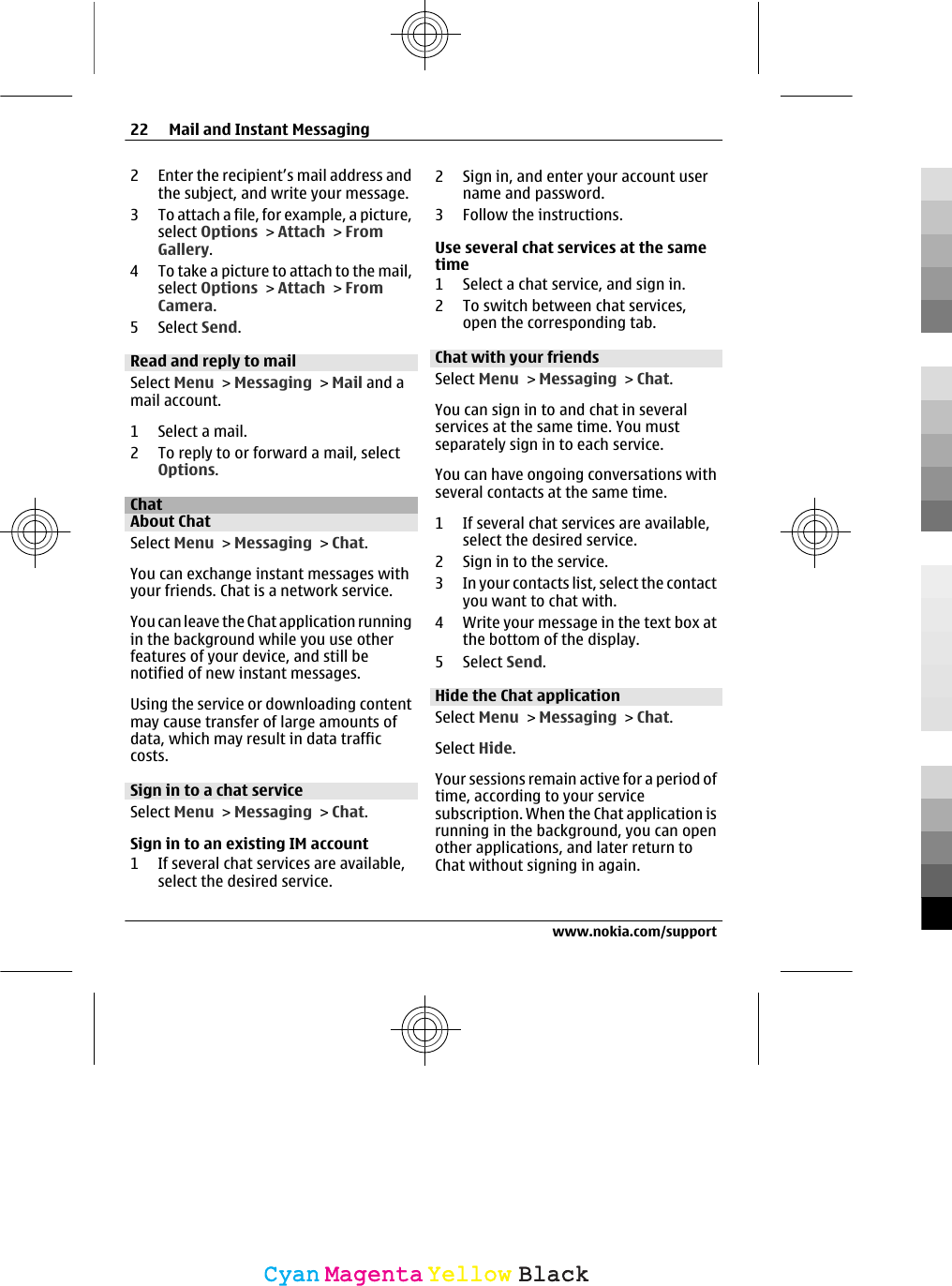 2 Enter the recipient’s mail address andthe subject, and write your message.3 To attach a file, for example, a picture,select Options &gt; Attach &gt; FromGallery.4 To take a picture to attach to the mail,select Options &gt; Attach &gt; FromCamera.5 Select Send.Read and reply to mailSelect Menu &gt; Messaging &gt; Mail and amail account.1 Select a mail.2 To reply to or forward a mail, selectOptions.ChatAbout ChatSelect Menu &gt; Messaging &gt; Chat.You can exchange instant messages withyour friends. Chat is a network service.You can leave the Chat application runningin the background while you use otherfeatures of your device, and still benotified of new instant messages.Using the service or downloading contentmay cause transfer of large amounts ofdata, which may result in data trafficcosts.Sign in to a chat serviceSelect Menu &gt; Messaging &gt; Chat.Sign in to an existing IM account1 If several chat services are available,select the desired service.2 Sign in, and enter your account username and password.3 Follow the instructions.Use several chat services at the sametime1 Select a chat service, and sign in.2 To switch between chat services,open the corresponding tab.Chat with your friendsSelect Menu &gt; Messaging &gt; Chat.You can sign in to and chat in severalservices at the same time. You mustseparately sign in to each service.You can have ongoing conversations withseveral contacts at the same time.1 If several chat services are available,select the desired service.2 Sign in to the service.3 In your contacts list, select the contactyou want to chat with.4 Write your message in the text box atthe bottom of the display.5 Select Send.Hide the Chat applicationSelect Menu &gt; Messaging &gt; Chat.Select Hide.Your sessions remain active for a period oftime, according to your servicesubscription. When the Chat application isrunning in the background, you can openother applications, and later return toChat without signing in again.22 Mail and Instant Messagingwww.nokia.com/supportCyanCyanMagentaMagentaYellowYellowBlackBlack