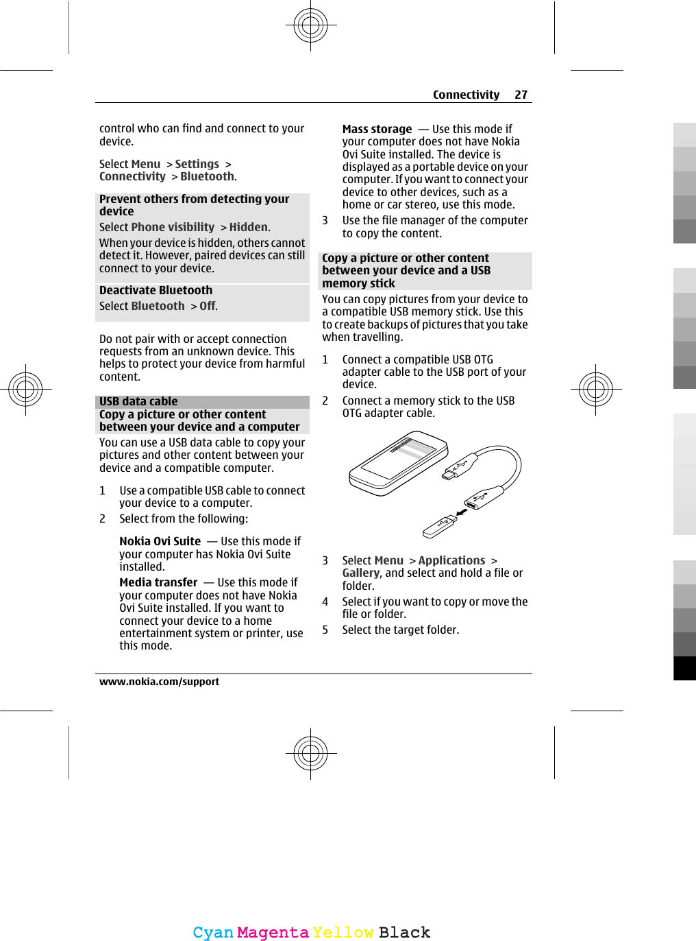 control who can find and connect to yourdevice.Select Menu &gt; Settings &gt;Connectivity &gt; Bluetooth.Prevent others from detecting yourdeviceSelect Phone visibility &gt; Hidden.When your device is hidden, others cannotdetect it. However, paired devices can stillconnect to your device.Deactivate BluetoothSelect Bluetooth &gt; Off.Do not pair with or accept connectionrequests from an unknown device. Thishelps to protect your device from harmfulcontent.USB data cableCopy a picture or other contentbetween your device and a computerYou can use a USB data cable to copy yourpictures and other content between yourdevice and a compatible computer.1 Use a compatible USB cable to connectyour device to a computer.2 Select from the following:Nokia Ovi Suite  — Use this mode ifyour computer has Nokia Ovi Suiteinstalled.Media transfer  — Use this mode ifyour computer does not have NokiaOvi Suite installed. If you want toconnect your device to a homeentertainment system or printer, usethis mode.Mass storage  — Use this mode ifyour computer does not have NokiaOvi Suite installed. The device isdisplayed as a portable device on yourcomputer. If you want to connect yourdevice to other devices, such as ahome or car stereo, use this mode.3 Use the file manager of the computerto copy the content.Copy a picture or other contentbetween your device and a USBmemory stickYou can copy pictures from your device toa compatible USB memory stick. Use thisto create backups of pictures that you takewhen travelling.1 Connect a compatible USB OTGadapter cable to the USB port of yourdevice.2 Connect a memory stick to the USBOTG adapter cable.3 Select Menu &gt; Applications &gt;Gallery, and select and hold a file orfolder.4 Select if you want to copy or move thefile or folder.5 Select the target folder.Connectivity 27www.nokia.com/supportCyanCyanMagentaMagentaYellowYellowBlackBlack