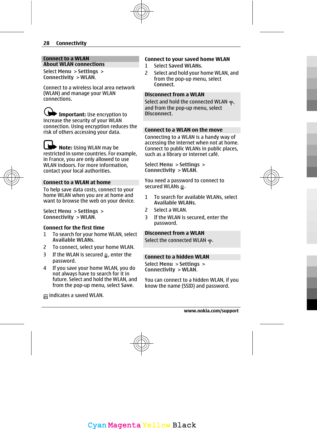 Connect to a WLANAbout WLAN connectionsSelect Menu &gt; Settings &gt;Connectivity &gt; WLAN.Connect to a wireless local area network(WLAN) and manage your WLANconnections.Important: Use encryption toincrease the security of your WLANconnection. Using encryption reduces therisk of others accessing your data.Note: Using WLAN may berestricted in some countries. For example,in France, you are only allowed to useWLAN indoors. For more information,contact your local authorities.Connect to a WLAN at homeTo help save data costs, connect to yourhome WLAN when you are at home andwant to browse the web on your device.Select Menu &gt; Settings &gt;Connectivity &gt; WLAN.Connect for the first time1 To search for your home WLAN, selectAvailable WLANs.2 To connect, select your home WLAN.3 If the WLAN is secured  , enter thepassword.4 If you save your home WLAN, you donot always have to search for it infuture. Select and hold the WLAN, andfrom the pop-up menu, select Save. indicates a saved WLAN.Connect to your saved home WLAN1 Select Saved WLANs.2 Select and hold your home WLAN, andfrom the pop-up menu, selectConnect.Disconnect from a WLANSelect and hold the connected WLAN  ,and from the pop-up menu, selectDisconnect.Connect to a WLAN on the moveConnecting to a WLAN is a handy way ofaccessing the internet when not at home.Connect to public WLANs in public places,such as a library or internet café.Select Menu &gt; Settings &gt;Connectivity &gt; WLAN.You need a password to connect tosecured WLANs  .1 To search for available WLANs, selectAvailable WLANs.2 Select a WLAN.3 If the WLAN is secured, enter thepassword.Disconnect from a WLANSelect the connected WLAN  .Connect to a hidden WLANSelect Menu &gt; Settings &gt;Connectivity &gt; WLAN.You can connect to a hidden WLAN, if youknow the name (SSID) and password.28 Connectivitywww.nokia.com/supportCyanCyanMagentaMagentaYellowYellowBlackBlack