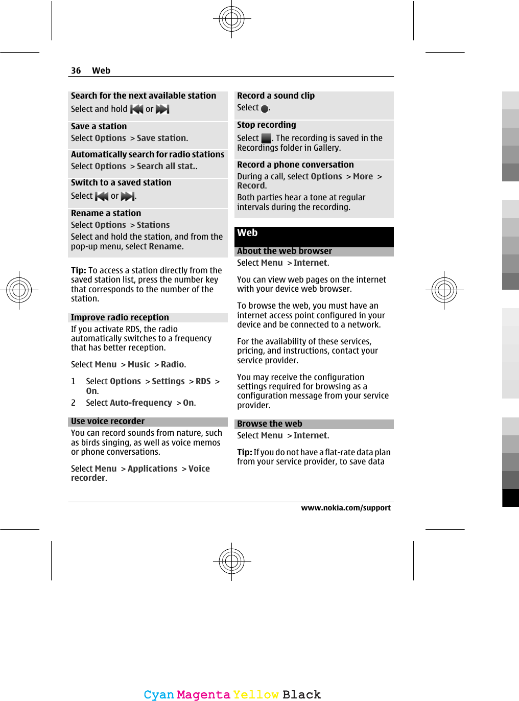 Search for the next available stationSelect and hold   or Save a stationSelect Options &gt; Save station.Automatically search for radio stationsSelect Options &gt; Search all stat..Switch to a saved stationSelect   or  .Rename a stationSelect Options &gt; StationsSelect and hold the station, and from thepop-up menu, select Rename.Tip: To access a station directly from thesaved station list, press the number keythat corresponds to the number of thestation.Improve radio receptionIf you activate RDS, the radioautomatically switches to a frequencythat has better reception.Select Menu &gt; Music &gt; Radio.1 Select Options &gt; Settings &gt; RDS &gt;On.2 Select Auto-frequency &gt; On.Use voice recorderYou can record sounds from nature, suchas birds singing, as well as voice memosor phone conversations.Select Menu &gt; Applications &gt; Voicerecorder.Record a sound clipSelect  .Stop recordingSelect  . The recording is saved in theRecordings folder in Gallery.Record a phone conversationDuring a call, select Options &gt; More &gt;Record.Both parties hear a tone at regularintervals during the recording.WebAbout the web browserSelect Menu &gt; Internet.You can view web pages on the internetwith your device web browser.To browse the web, you must have aninternet access point configured in yourdevice and be connected to a network.For the availability of these services,pricing, and instructions, contact yourservice provider.You may receive the configurationsettings required for browsing as aconfiguration message from your serviceprovider.Browse the webSelect Menu &gt; Internet.Tip: If you do not have a flat-rate data planfrom your service provider, to save data36 Webwww.nokia.com/supportCyanCyanMagentaMagentaYellowYellowBlackBlack