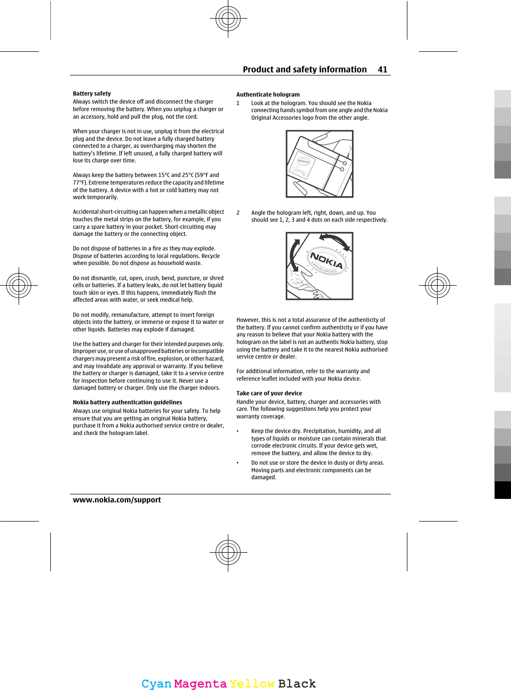 Battery safetyAlways switch the device off and disconnect the chargerbefore removing the battery. When you unplug a charger oran accessory, hold and pull the plug, not the cord.When your charger is not in use, unplug it from the electricalplug and the device. Do not leave a fully charged batteryconnected to a charger, as overcharging may shorten thebattery’s lifetime. If left unused, a fully charged battery willlose its charge over time.Always keep the battery between 15°C and 25°C (59°F and77°F). Extreme temperatures reduce the capacity and lifetimeof the battery. A device with a hot or cold battery may notwork temporarily.Accidental short-circuiting can happen when a metallic objecttouches the metal strips on the battery, for example, if youcarry a spare battery in your pocket. Short-circuiting maydamage the battery or the connecting object.Do not dispose of batteries in a fire as they may explode.Dispose of batteries according to local regulations. Recyclewhen possible. Do not dispose as household waste.Do not dismantle, cut, open, crush, bend, puncture, or shredcells or batteries. If a battery leaks, do not let battery liquidtouch skin or eyes. If this happens, immediately flush theaffected areas with water, or seek medical help.Do not modify, remanufacture, attempt to insert foreignobjects into the battery, or immerse or expose it to water orother liquids. Batteries may explode if damaged.Use the battery and charger for their intended purposes only.Improper use, or use of unapproved batteries or incompatiblechargers may present a risk of fire, explosion, or other hazard,and may invalidate any approval or warranty. If you believethe battery or charger is damaged, take it to a service centrefor inspection before continuing to use it. Never use adamaged battery or charger. Only use the charger indoors.Nokia battery authentication guidelinesAlways use original Nokia batteries for your safety. To helpensure that you are getting an original Nokia battery,purchase it from a Nokia authorised service centre or dealer,and check the hologram label.Authenticate hologram1 Look at the hologram. You should see the Nokiaconnecting hands symbol from one angle and the NokiaOriginal Accessories logo from the other angle.2 Angle the hologram left, right, down, and up. Youshould see 1, 2, 3 and 4 dots on each side respectively.However, this is not a total assurance of the authenticity ofthe battery. If you cannot confirm authenticity or if you haveany reason to believe that your Nokia battery with thehologram on the label is not an authentic Nokia battery, stopusing the battery and take it to the nearest Nokia authorisedservice centre or dealer.For additional information, refer to the warranty andreference leaflet included with your Nokia device.Take care of your deviceHandle your device, battery, charger and accessories withcare. The following suggestions help you protect yourwarranty coverage.•Keep the device dry. Precipitation, humidity, and alltypes of liquids or moisture can contain minerals thatcorrode electronic circuits. If your device gets wet,remove the battery, and allow the device to dry.•Do not use or store the device in dusty or dirty areas.Moving parts and electronic components can bedamaged.Product and safety information 41www.nokia.com/supportCyanCyanMagentaMagentaYellowYellowBlackBlack