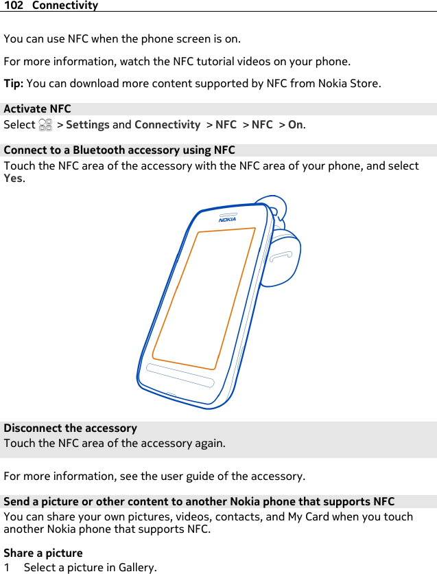 You can use NFC when the phone screen is on.For more information, watch the NFC tutorial videos on your phone.Tip: You can download more content supported by NFC from Nokia Store.Activate NFCSelect   &gt; Settings and Connectivity &gt; NFC &gt; NFC &gt; On.Connect to a Bluetooth accessory using NFCTouch the NFC area of the accessory with the NFC area of your phone, and selectYes.Disconnect the accessoryTouch the NFC area of the accessory again.For more information, see the user guide of the accessory.Send a picture or other content to another Nokia phone that supports NFCYou can share your own pictures, videos, contacts, and My Card when you touchanother Nokia phone that supports NFC.Share a picture1 Select a picture in Gallery.102 Connectivity