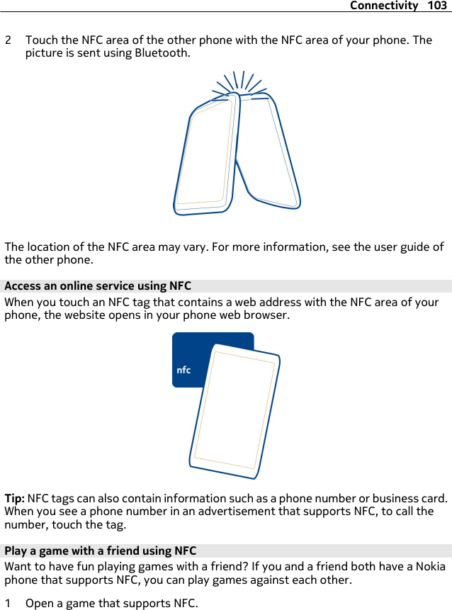 2 Touch the NFC area of the other phone with the NFC area of your phone. Thepicture is sent using Bluetooth.The location of the NFC area may vary. For more information, see the user guide ofthe other phone.Access an online service using NFCWhen you touch an NFC tag that contains a web address with the NFC area of yourphone, the website opens in your phone web browser.Tip: NFC tags can also contain information such as a phone number or business card.When you see a phone number in an advertisement that supports NFC, to call thenumber, touch the tag.Play a game with a friend using NFCWant to have fun playing games with a friend? If you and a friend both have a Nokiaphone that supports NFC, you can play games against each other.1 Open a game that supports NFC.Connectivity 103